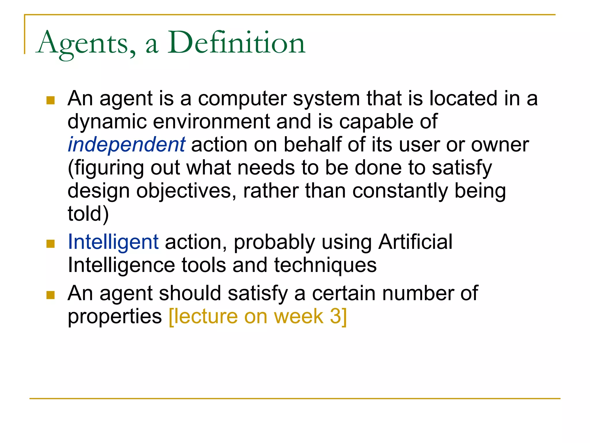 Agents, a Definition
  An agent is a computer system that is located in a
  dynamic environment and is capable of
  independent action on behalf of its user or owner
  (figuring out what needs to be done to satisfy
  design objectives, rather than constantly being
  told)
  Intelligent action, probably using Artificial
  Intelligence tools and techniques
  An agent should satisfy a certain number of
  properties [lecture on week 3]
 