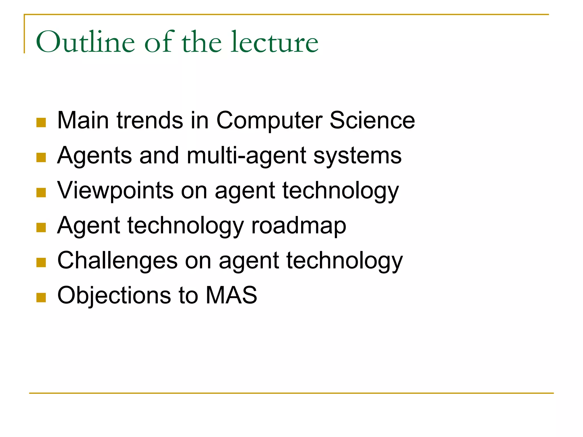 Outline of the lecture

 Main trends in Computer Science
 Agents and multi-agent systems
 Viewpoints on agent technology
 Agent technology roadmap
 Challenges on agent technology
 Objections to MAS
 