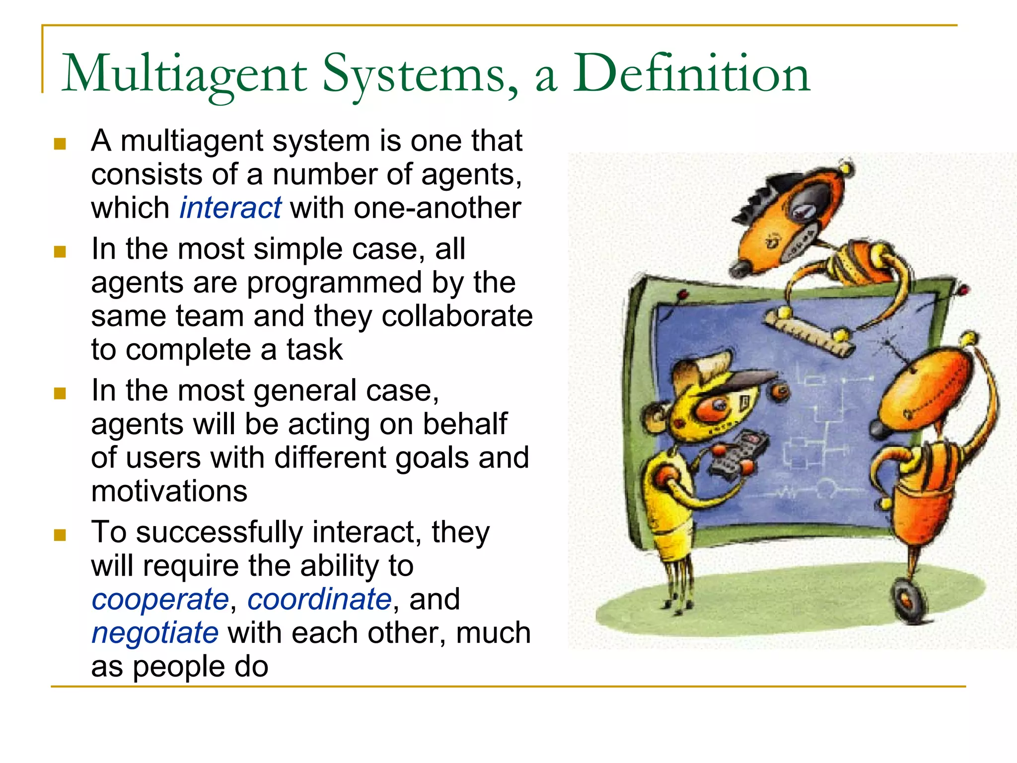 Multiagent Systems, a Definition
 A multiagent system is one that
 consists of a number of agents,
 which interact with one-another
 In the most simple case, all
 agents are programmed by the
 same team and they collaborate
 to complete a task
 In the most general case,
 agents will be acting on behalf
 of users with different goals and
 motivations
 To successfully interact, they
 will require the ability to
 cooperate, coordinate, and
 negotiate with each other, much
 as people do
 
