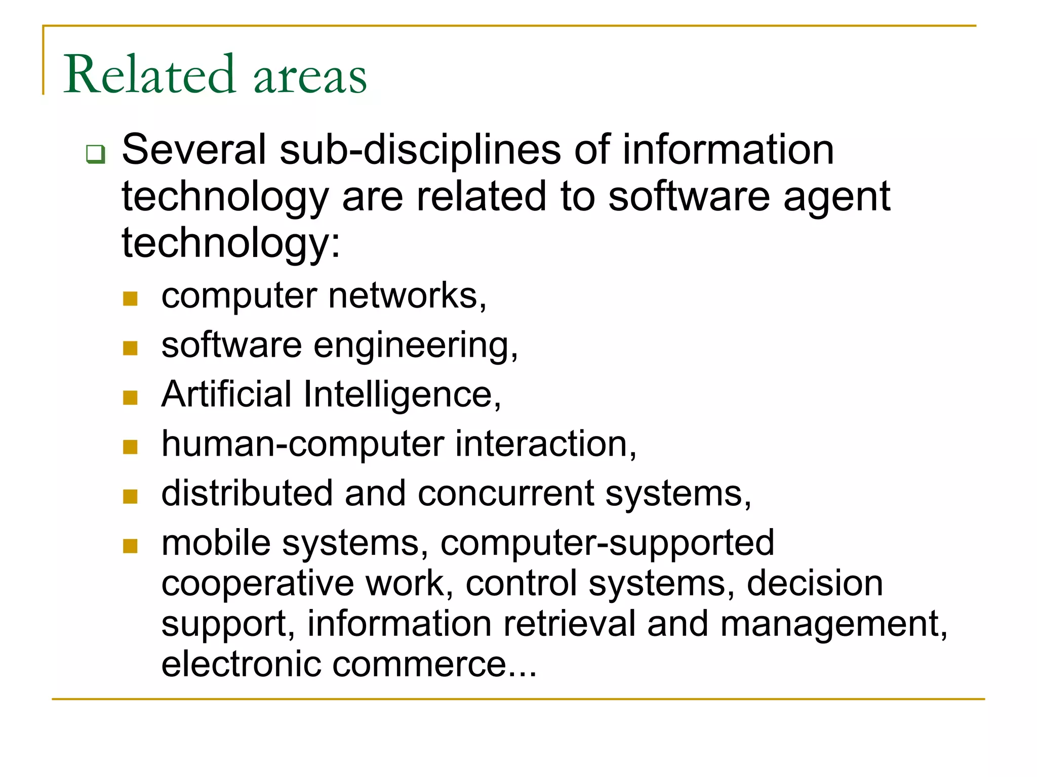 Related areas
  Several sub-disciplines of information
  technology are related to software agent
  technology:
    computer networks,
    software engineering,
    Artificial Intelligence,
    human-computer interaction,
    distributed and concurrent systems,
    mobile systems, computer-supported
    cooperative work, control systems, decision
    support, information retrieval and management,
    electronic commerce...
 