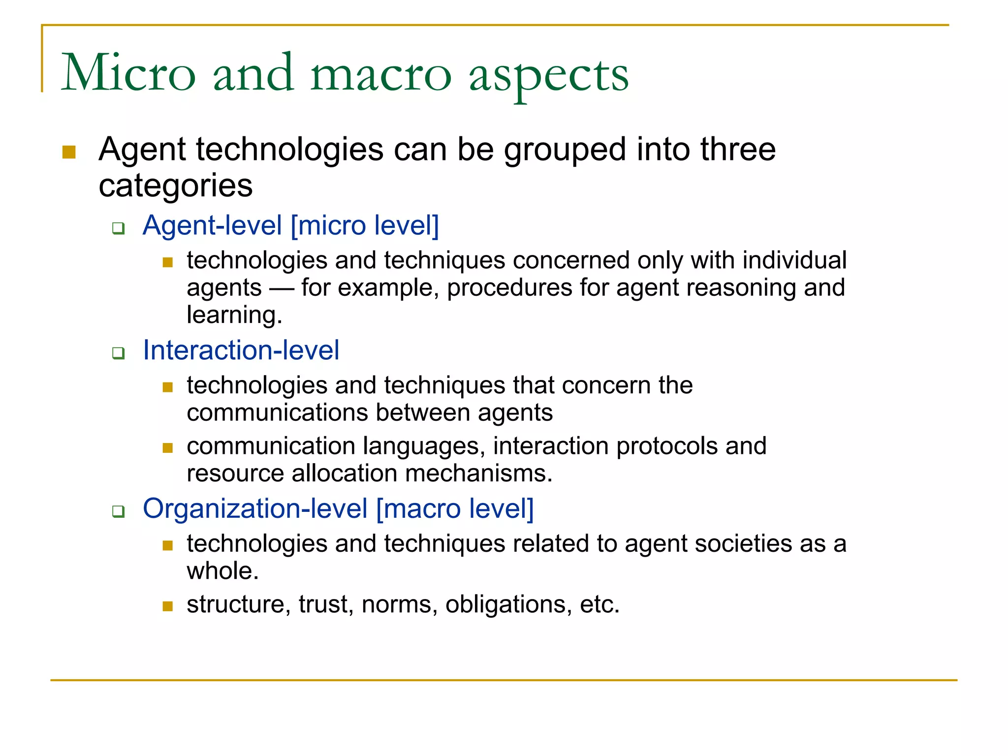 Micro and macro aspects
 Agent technologies can be grouped into three
 categories
   Agent-level [micro level]
      technologies and techniques concerned only with individual
      agents — for example, procedures for agent reasoning and
      learning.
   Interaction-level
      technologies and techniques that concern the
      communications between agents
      communication languages, interaction protocols and
      resource allocation mechanisms.
   Organization-level [macro level]
      technologies and techniques related to agent societies as a
      whole.
      structure, trust, norms, obligations, etc.
 