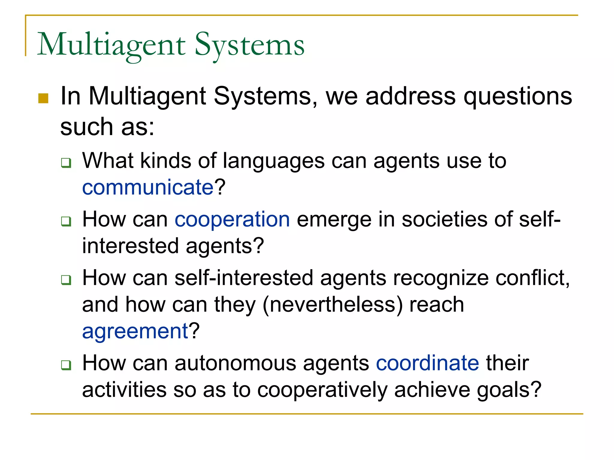 Multiagent Systems
 In Multiagent Systems, we address questions
 such as:
   What kinds of languages can agents use to
   communicate?
   How can cooperation emerge in societies of self-
   interested agents?
   How can self-interested agents recognize conflict,
   and how can they (nevertheless) reach
   agreement?
   How can autonomous agents coordinate their
   activities so as to cooperatively achieve goals?
 