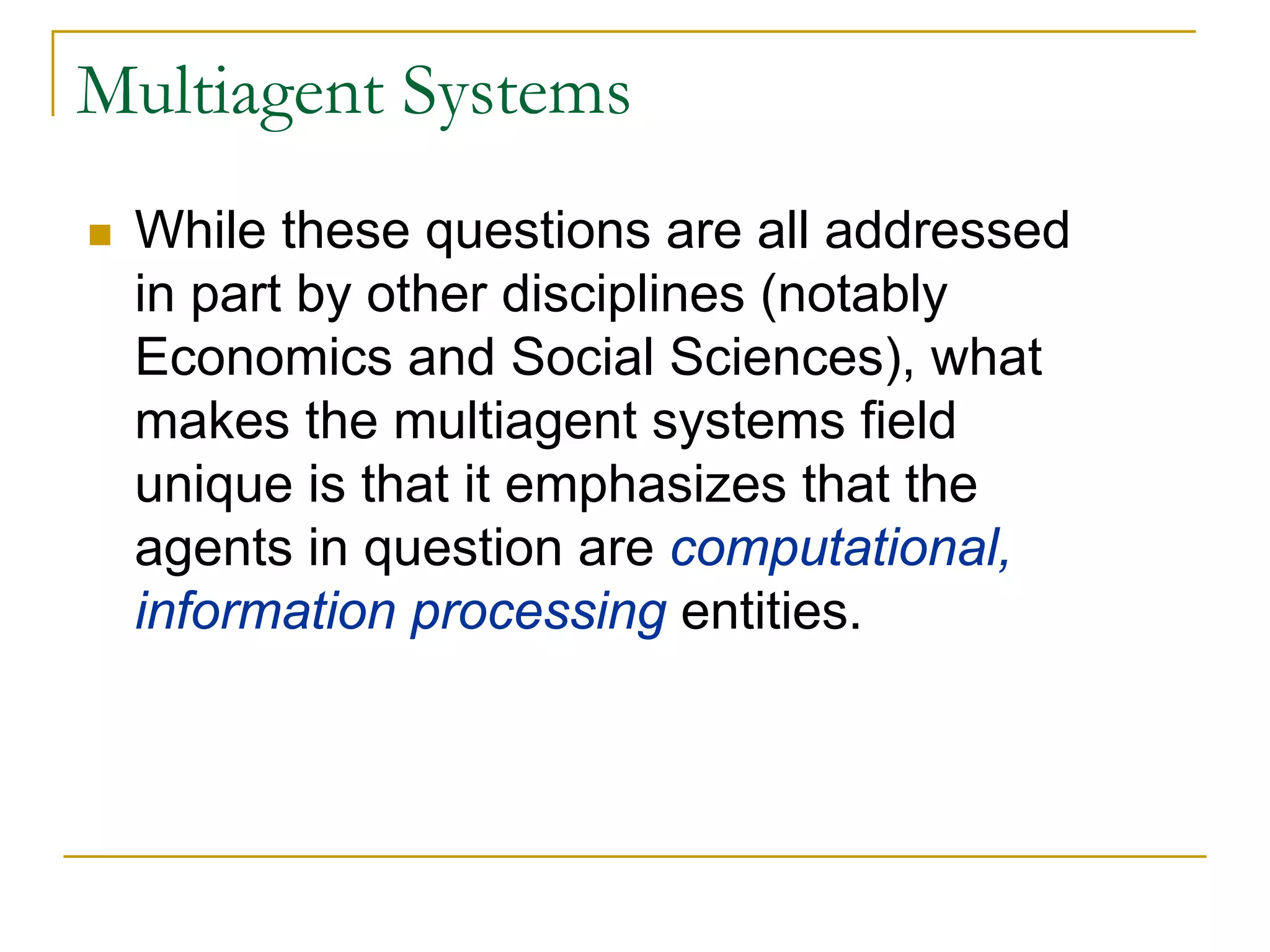 Multiagent Systems
 While these questions are all addressed
 in part by other disciplines (notably
 Economics and Social Sciences), what
 makes the multiagent systems field
 unique is that it emphasizes that the
 agents in question are computational,
 information processing entities.
 