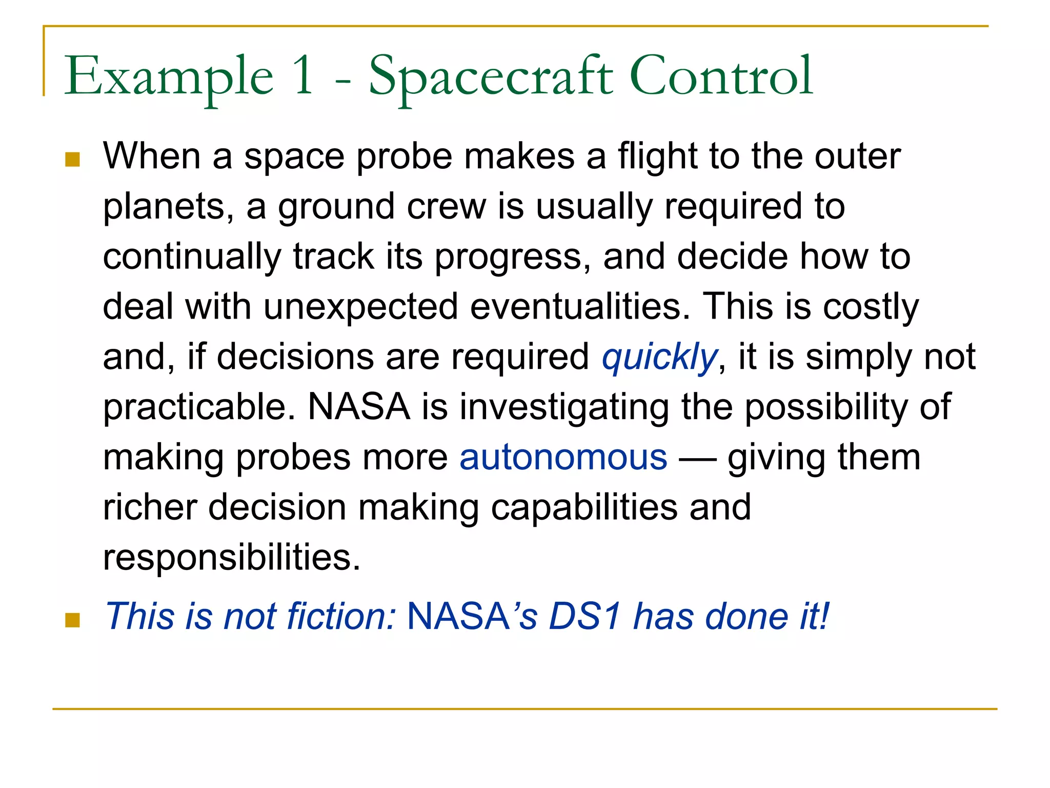 Example 1 - Spacecraft Control
 When a space probe makes a flight to the outer
 planets, a ground crew is usually required to
 continually track its progress, and decide how to
 deal with unexpected eventualities. This is costly
 and, if decisions are required quickly, it is simply not
 practicable. NASA is investigating the possibility of
 making probes more autonomous — giving them
 richer decision making capabilities and
 responsibilities.
 This is not fiction: NASA’s DS1 has done it!
 