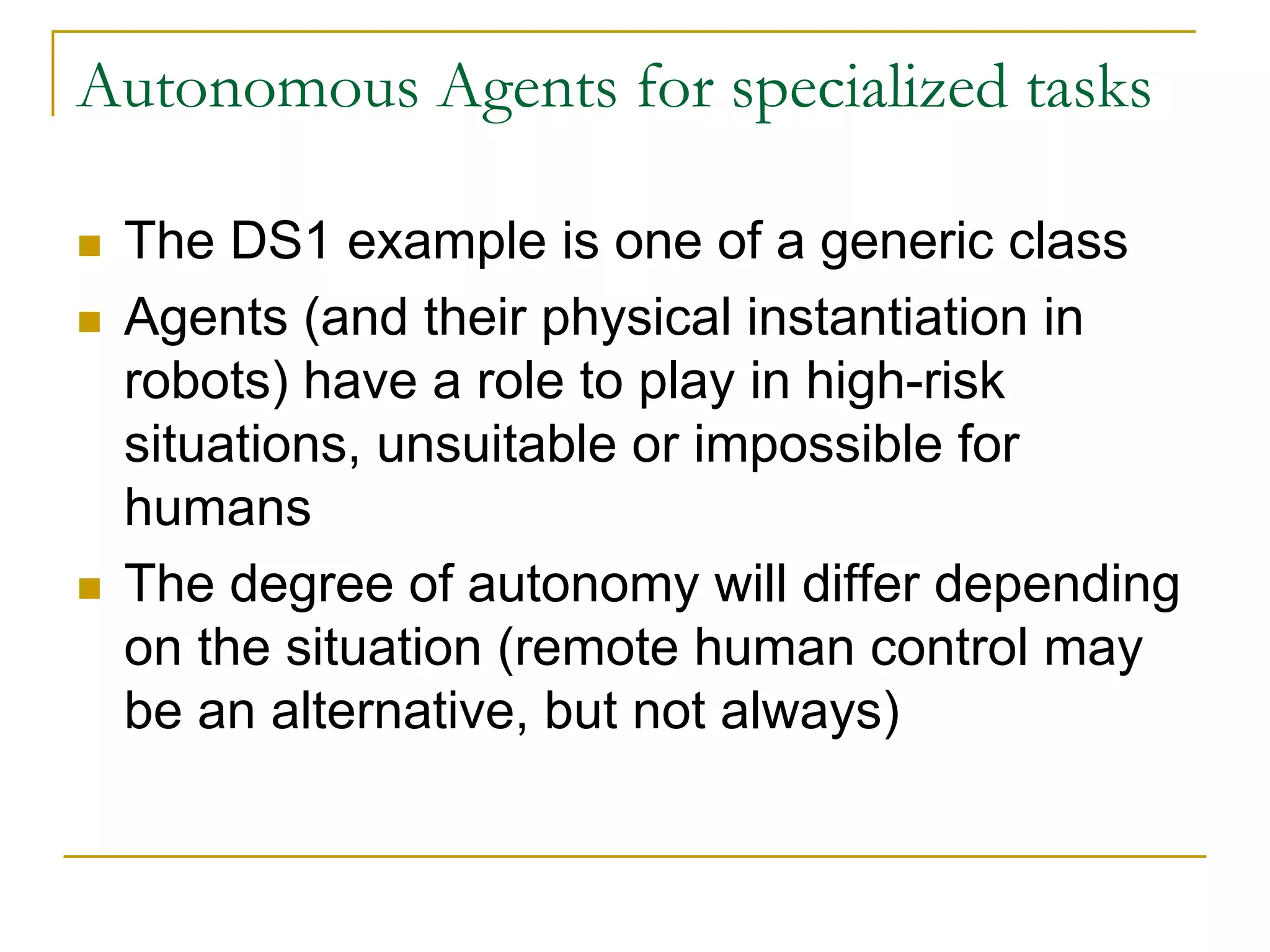 Autonomous Agents for specialized tasks

 The DS1 example is one of a generic class
 Agents (and their physical instantiation in
 robots) have a role to play in high-risk
 situations, unsuitable or impossible for
 humans
 The degree of autonomy will differ depending
 on the situation (remote human control may
 be an alternative, but not always)
 