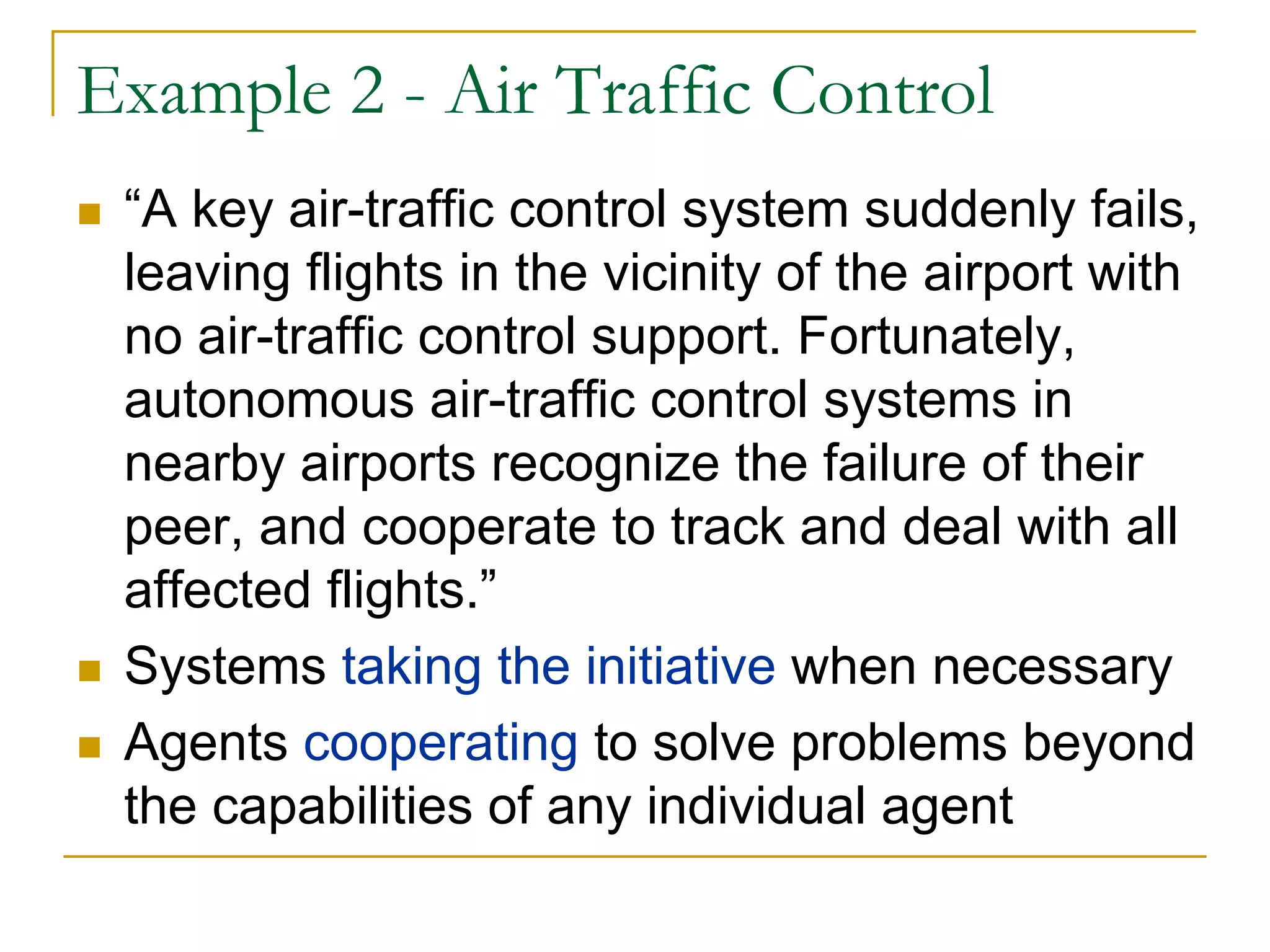 Example 2 - Air Traffic Control
 “A key air-traffic control system suddenly fails,
 leaving flights in the vicinity of the airport with
 no air-traffic control support. Fortunately,
 autonomous air-traffic control systems in
 nearby airports recognize the failure of their
 peer, and cooperate to track and deal with all
 affected flights.”
 Systems taking the initiative when necessary
 Agents cooperating to solve problems beyond
 the capabilities of any individual agent
 