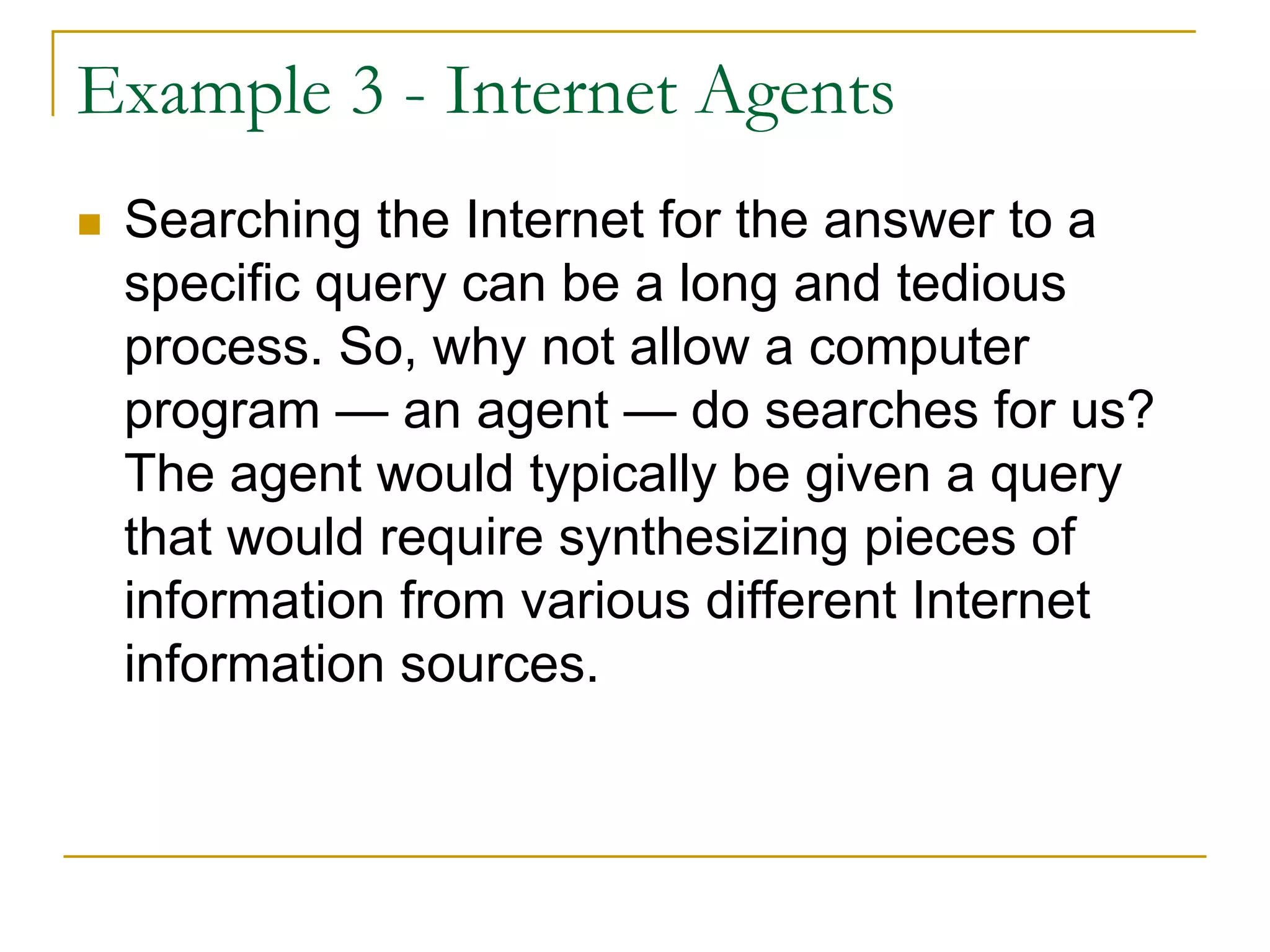 Example 3 - Internet Agents
 Searching the Internet for the answer to a
 specific query can be a long and tedious
 process. So, why not allow a computer
 program — an agent — do searches for us?
 The agent would typically be given a query
 that would require synthesizing pieces of
 information from various different Internet
 information sources.
 