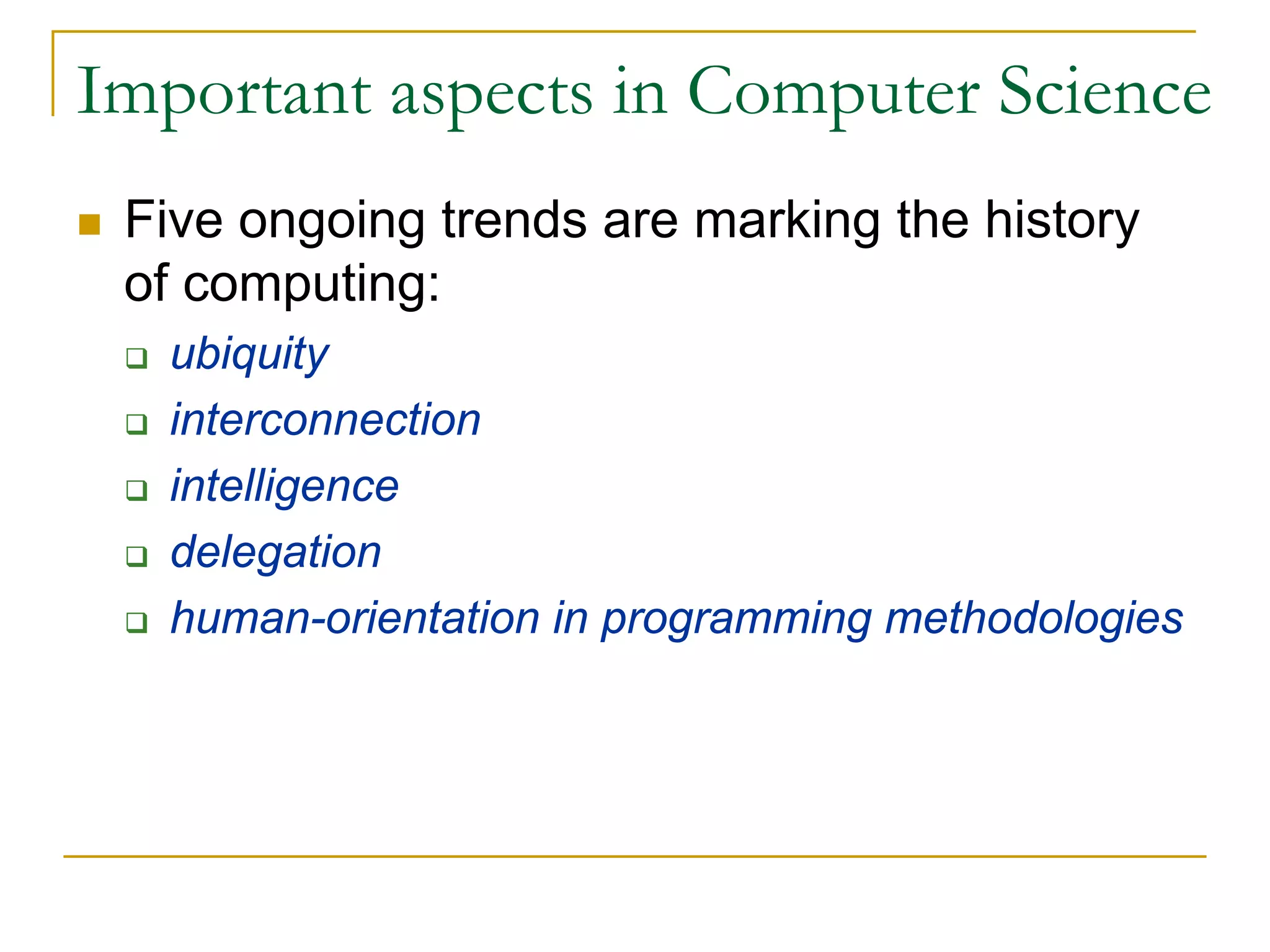 Important aspects in Computer Science
 Five ongoing trends are marking the history
 of computing:
   ubiquity
   interconnection
   intelligence
   delegation
   human-orientation in programming methodologies
 