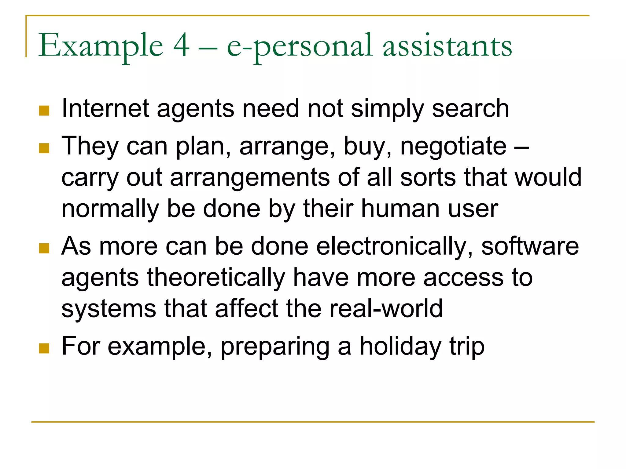Example 4 – e-personal assistants
 Internet agents need not simply search
 They can plan, arrange, buy, negotiate –
 carry out arrangements of all sorts that would
 normally be done by their human user
 As more can be done electronically, software
 agents theoretically have more access to
 systems that affect the real-world
 For example, preparing a holiday trip
 