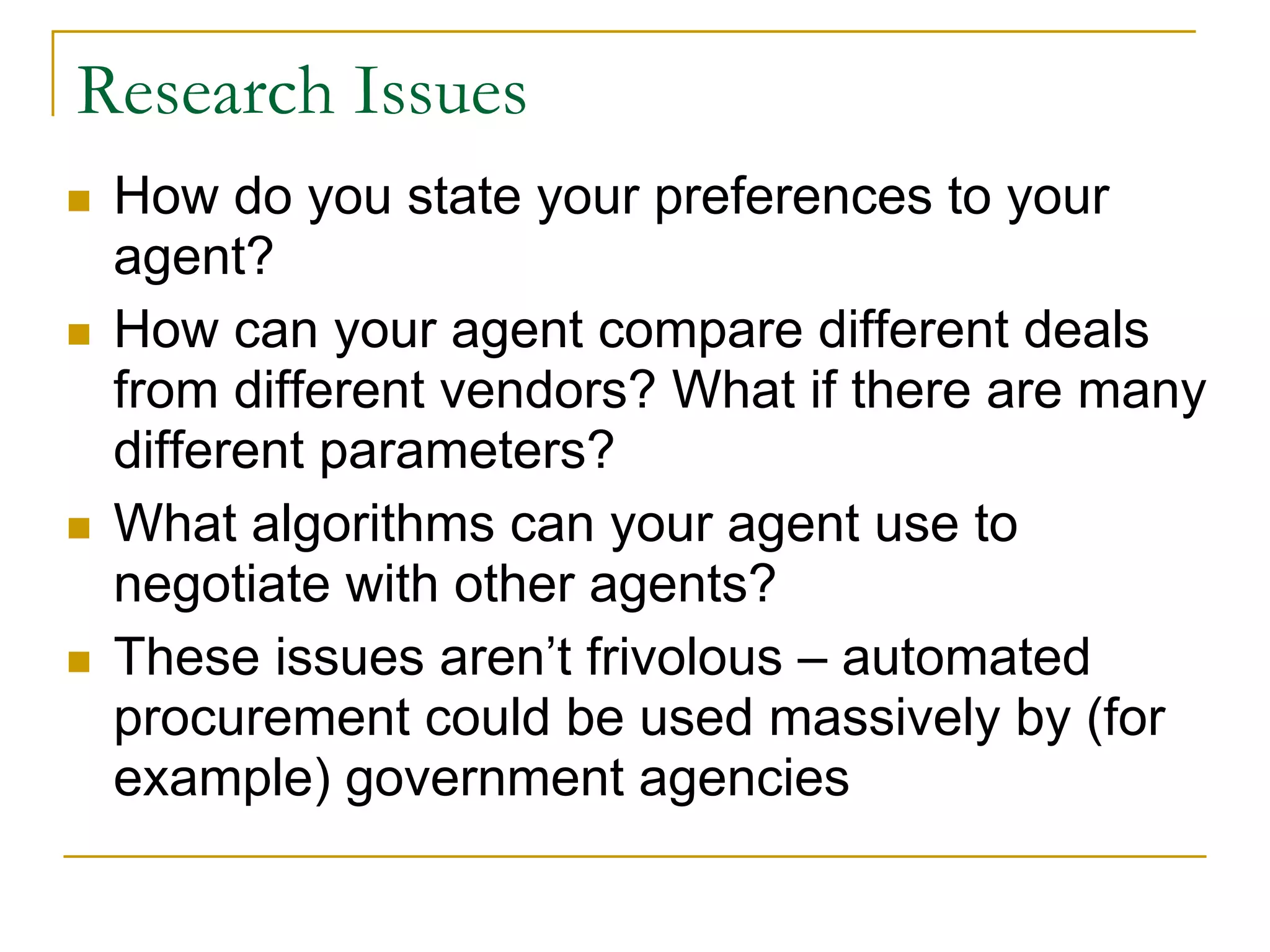 Research Issues
 How do you state your preferences to your
 agent?
 How can your agent compare different deals
 from different vendors? What if there are many
 different parameters?
 What algorithms can your agent use to
 negotiate with other agents?
 These issues aren’t frivolous – automated
 procurement could be used massively by (for
 example) government agencies
 