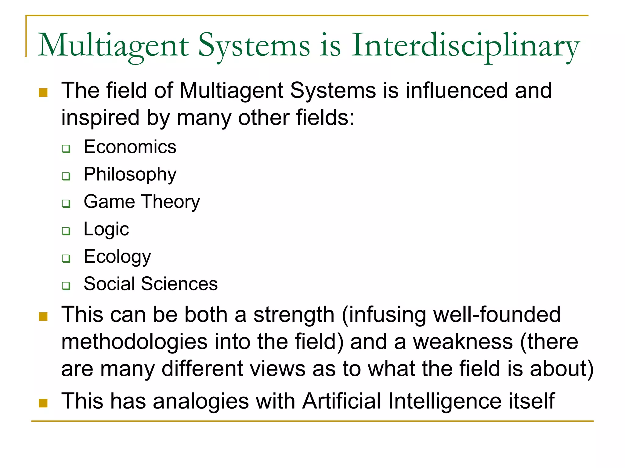 Multiagent Systems is Interdisciplinary
 The field of Multiagent Systems is influenced and
 inspired by many other fields:
   Economics
   Philosophy
   Game Theory
   Logic
   Ecology
   Social Sciences
 This can be both a strength (infusing well-founded
 methodologies into the field) and a weakness (there
 are many different views as to what the field is about)
 This has analogies with Artificial Intelligence itself
 