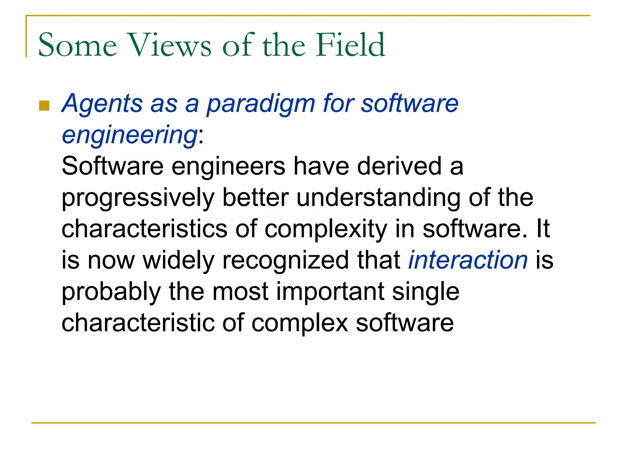 Some Views of the Field
 Agents as a paradigm for software
 engineering:
 Software engineers have derived a
 progressively better understanding of the
 characteristics of complexity in software. It
 is now widely recognized that interaction is
 probably the most important single
 characteristic of complex software
 