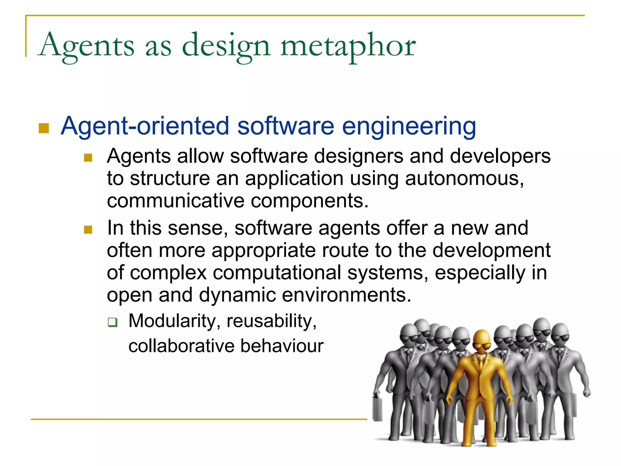 Agents as design metaphor

 Agent-oriented software engineering
    Agents allow software designers and developers
    to structure an application using autonomous,
    communicative components.
    In this sense, software agents offer a new and
    often more appropriate route to the development
    of complex computational systems, especially in
    open and dynamic environments.
      Modularity, reusability,
      collaborative behaviour
 