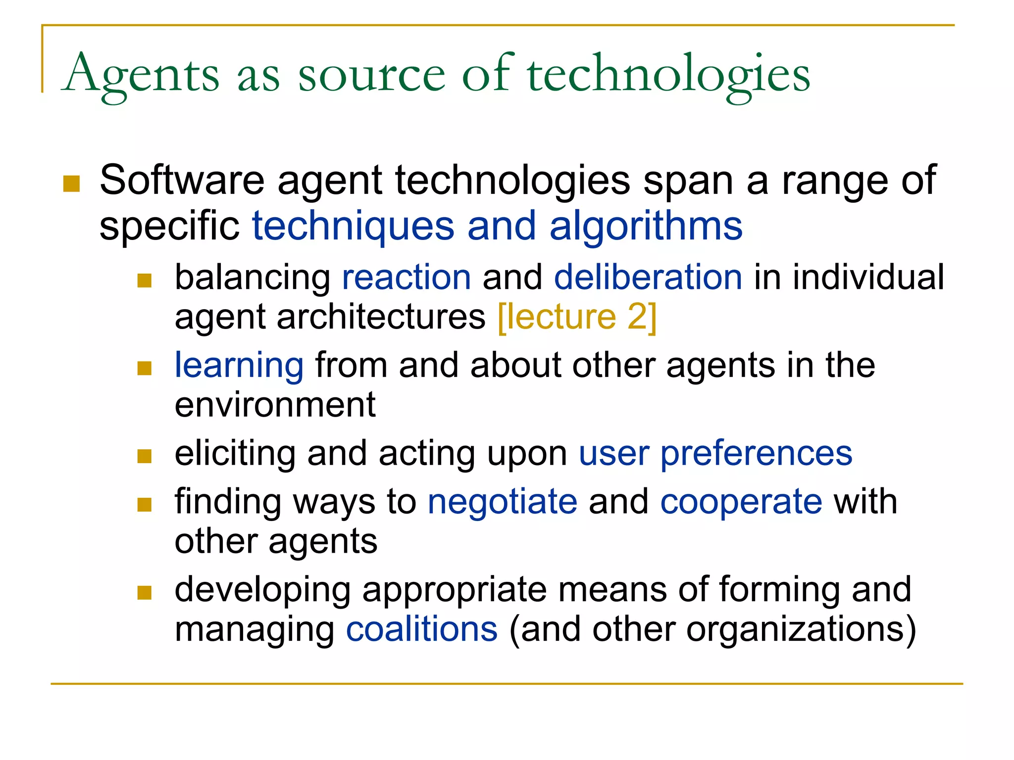 Agents as source of technologies
 Software agent technologies span a range of
 specific techniques and algorithms
    balancing reaction and deliberation in individual
    agent architectures [lecture 2]
    learning from and about other agents in the
    environment
    eliciting and acting upon user preferences
    finding ways to negotiate and cooperate with
    other agents
    developing appropriate means of forming and
    managing coalitions (and other organizations)
 