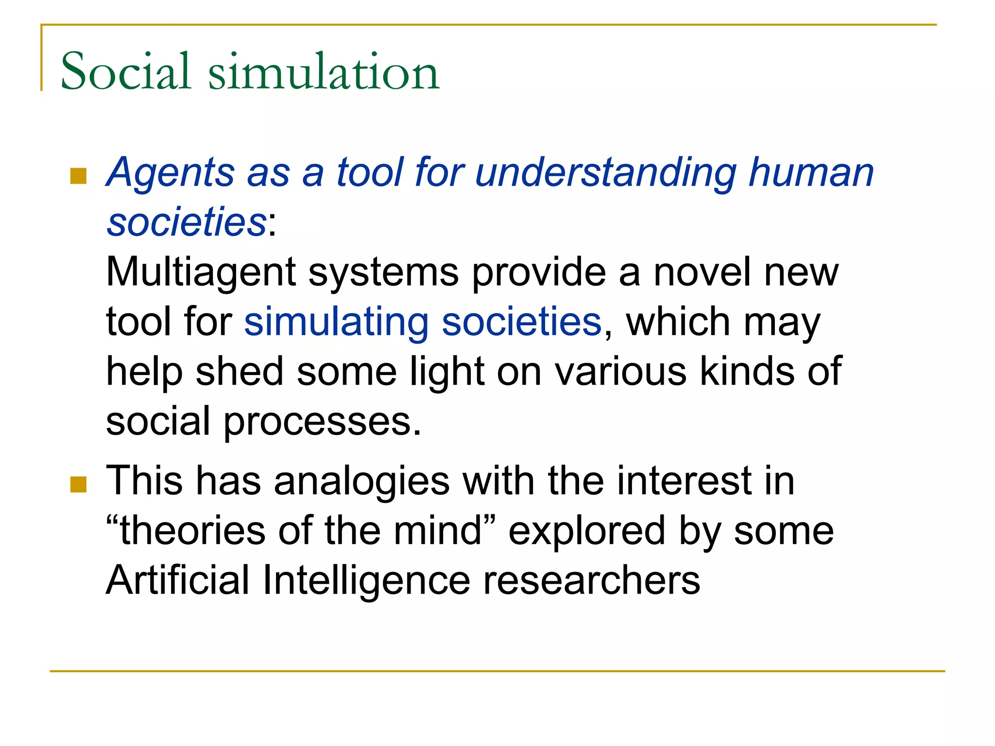 Social simulation
  Agents as a tool for understanding human
  societies:
  Multiagent systems provide a novel new
  tool for simulating societies, which may
  help shed some light on various kinds of
  social processes.
  This has analogies with the interest in
  “theories of the mind” explored by some
  Artificial Intelligence researchers
 