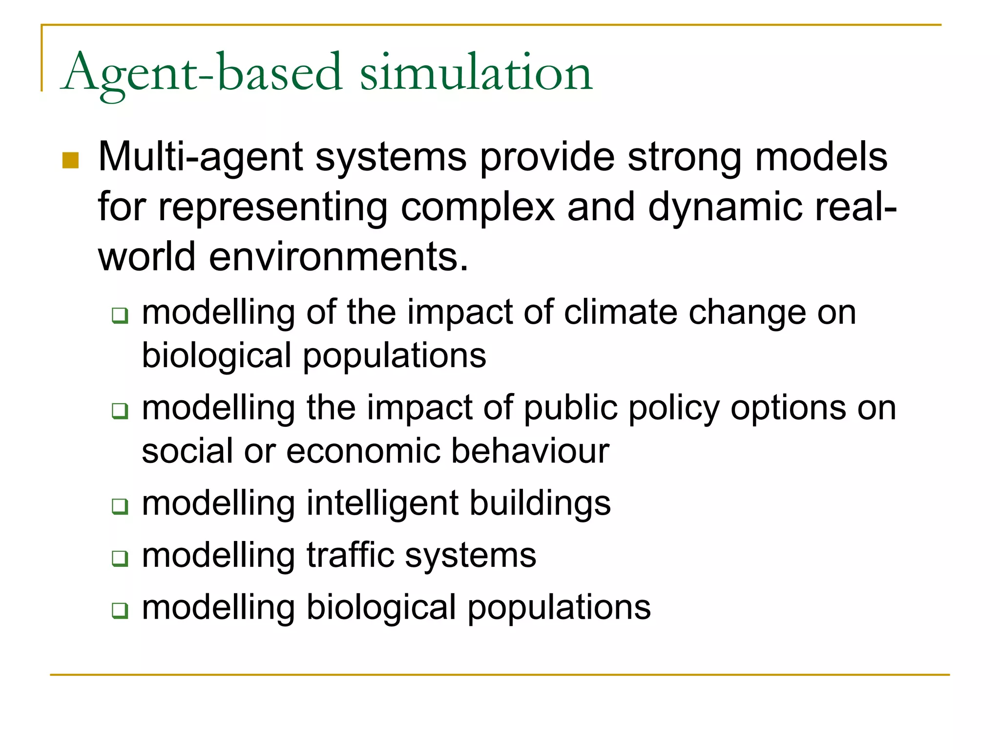 Agent-based simulation
 Multi-agent systems provide strong models
 for representing complex and dynamic real-
 world environments.
   modelling of the impact of climate change on
   biological populations
   modelling the impact of public policy options on
   social or economic behaviour
   modelling intelligent buildings
   modelling traffic systems
   modelling biological populations
 
