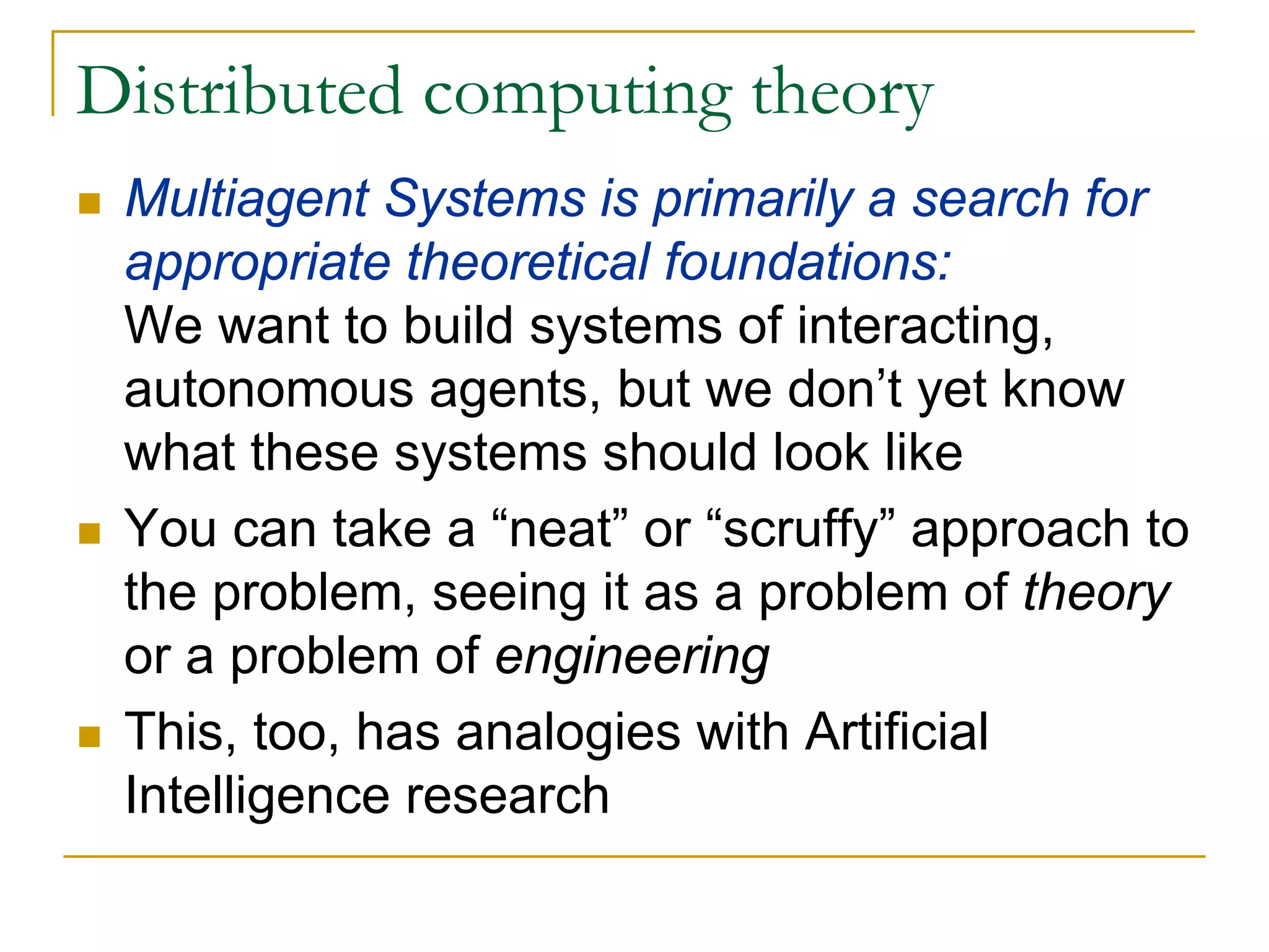 Distributed computing theory
 Multiagent Systems is primarily a search for
 appropriate theoretical foundations:
 We want to build systems of interacting,
 autonomous agents, but we don’t yet know
 what these systems should look like
 You can take a “neat” or “scruffy” approach to
 the problem, seeing it as a problem of theory
 or a problem of engineering
 This, too, has analogies with Artificial
 Intelligence research
 