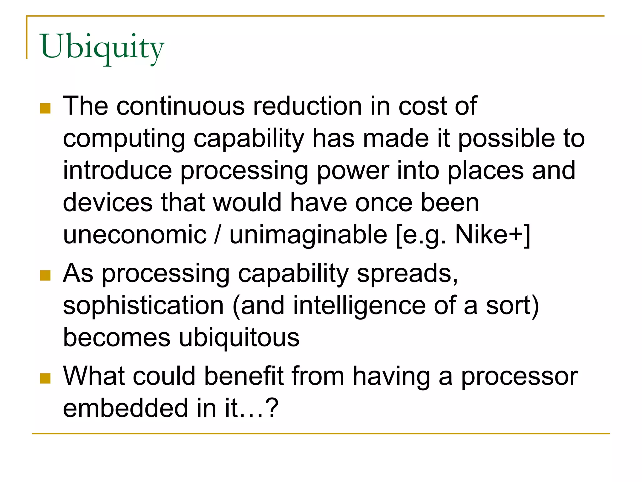 Ubiquity
 The continuous reduction in cost of
 computing capability has made it possible to
 introduce processing power into places and
 devices that would have once been
 uneconomic / unimaginable [e.g. Nike+]
 As processing capability spreads,
 sophistication (and intelligence of a sort)
 becomes ubiquitous
 What could benefit from having a processor
 embedded in it…?
 