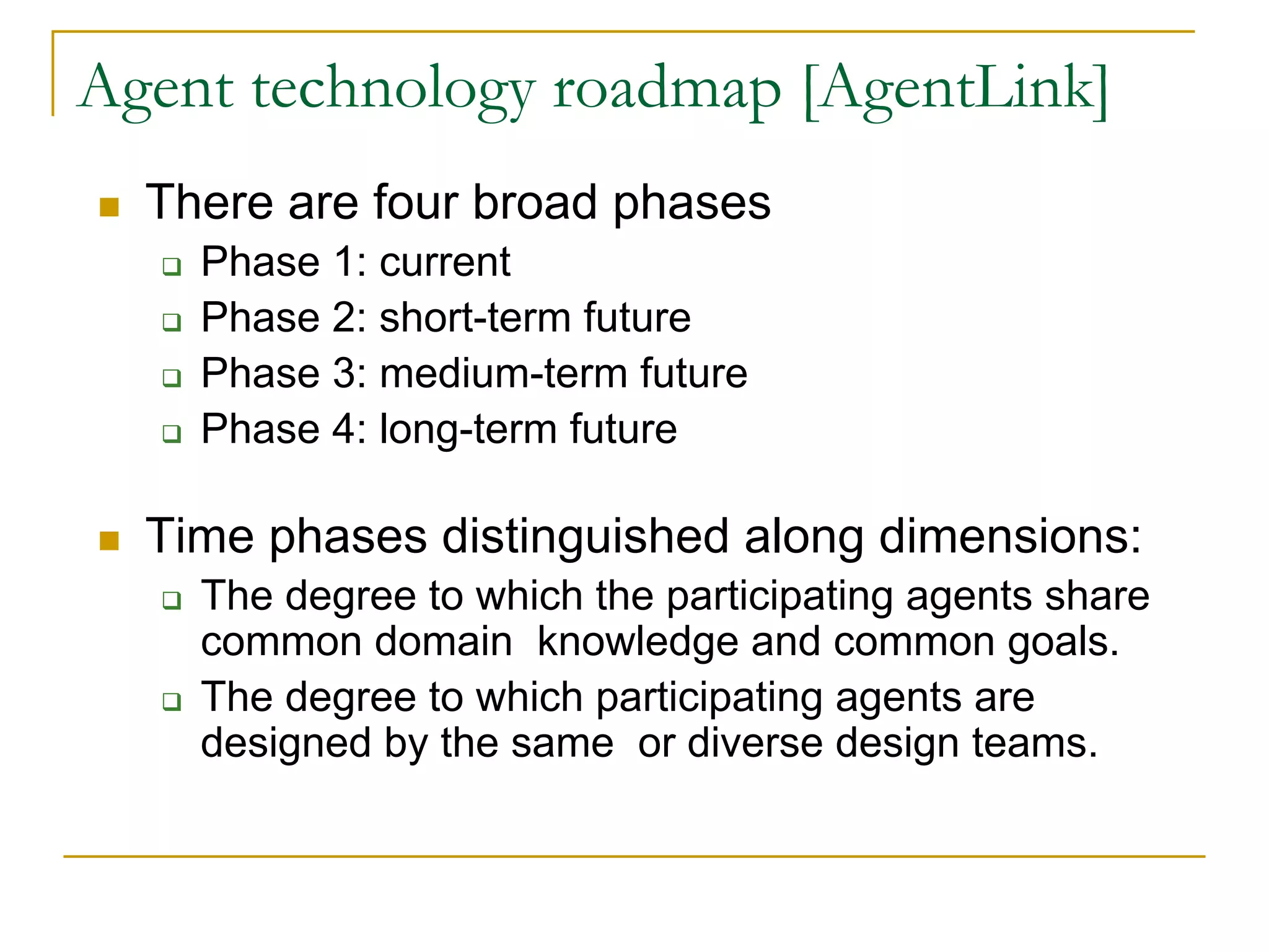 Agent technology roadmap [AgentLink]
  There are four broad phases
    Phase 1: current
    Phase 2: short-term future
    Phase 3: medium-term future
    Phase 4: long-term future

  Time phases distinguished along dimensions:
    The degree to which the participating agents share
    common domain knowledge and common goals.
    The degree to which participating agents are
    designed by the same or diverse design teams.
 