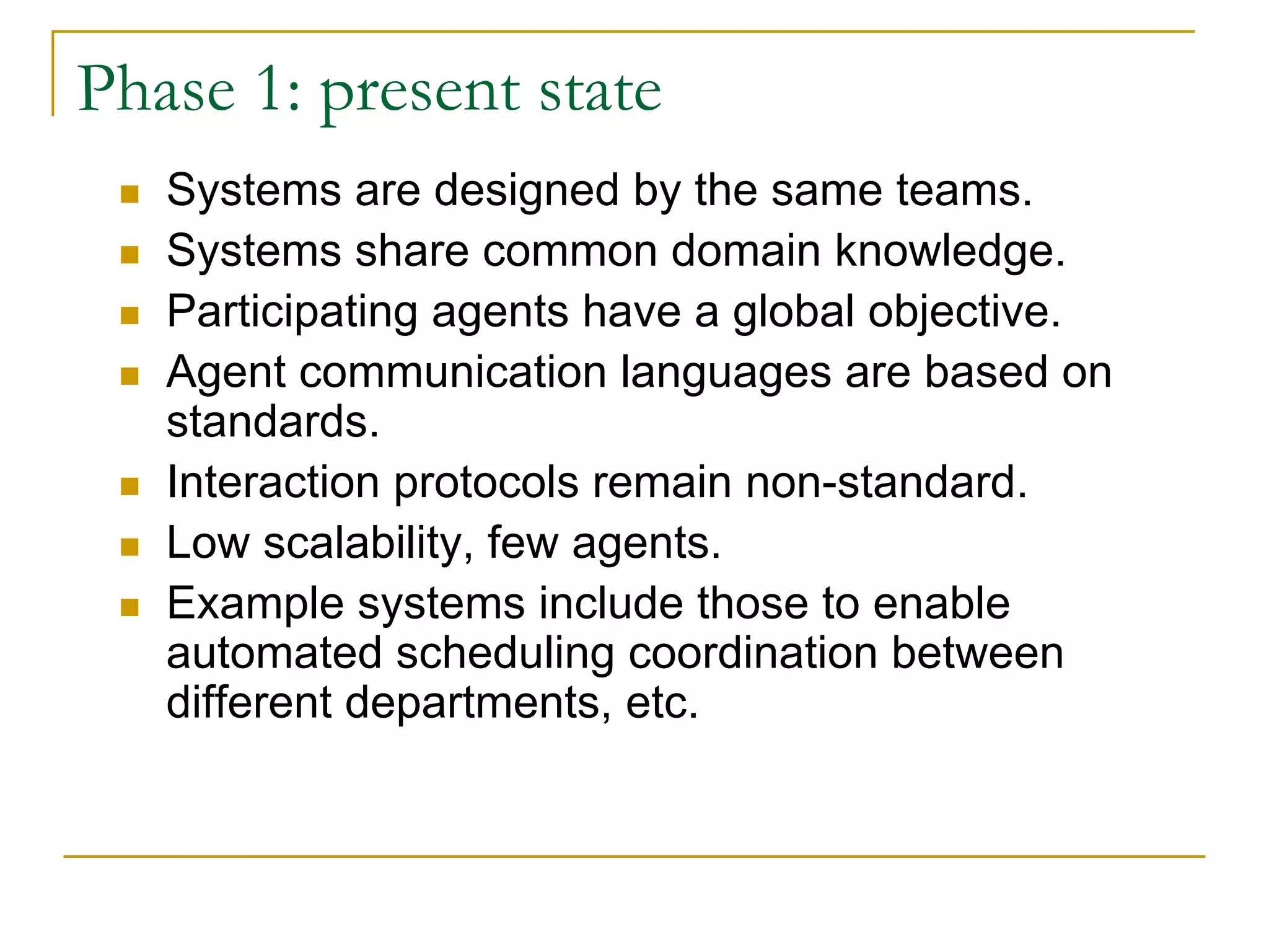 Phase 1: present state
   Systems are designed by the same teams.
   Systems share common domain knowledge.
   Participating agents have a global objective.
   Agent communication languages are based on
   standards.
   Interaction protocols remain non-standard.
   Low scalability, few agents.
   Example systems include those to enable
   automated scheduling coordination between
   different departments, etc.
 