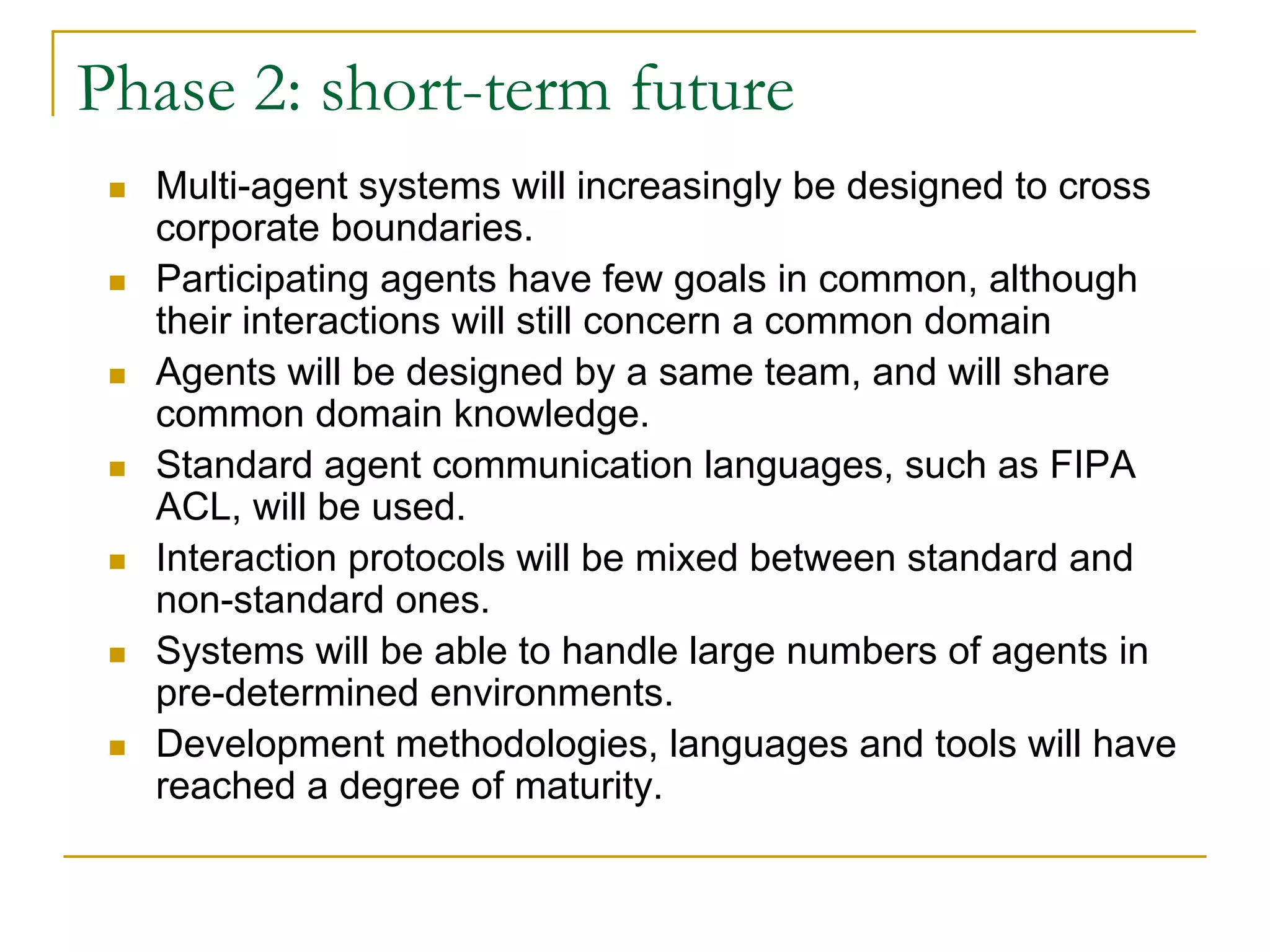 Phase 2: short-term future
  Multi-agent systems will increasingly be designed to cross
  corporate boundaries.
  Participating agents have few goals in common, although
  their interactions will still concern a common domain
  Agents will be designed by a same team, and will share
  common domain knowledge.
  Standard agent communication languages, such as FIPA
  ACL, will be used.
  Interaction protocols will be mixed between standard and
  non-standard ones.
  Systems will be able to handle large numbers of agents in
  pre-determined environments.
  Development methodologies, languages and tools will have
  reached a degree of maturity.
 