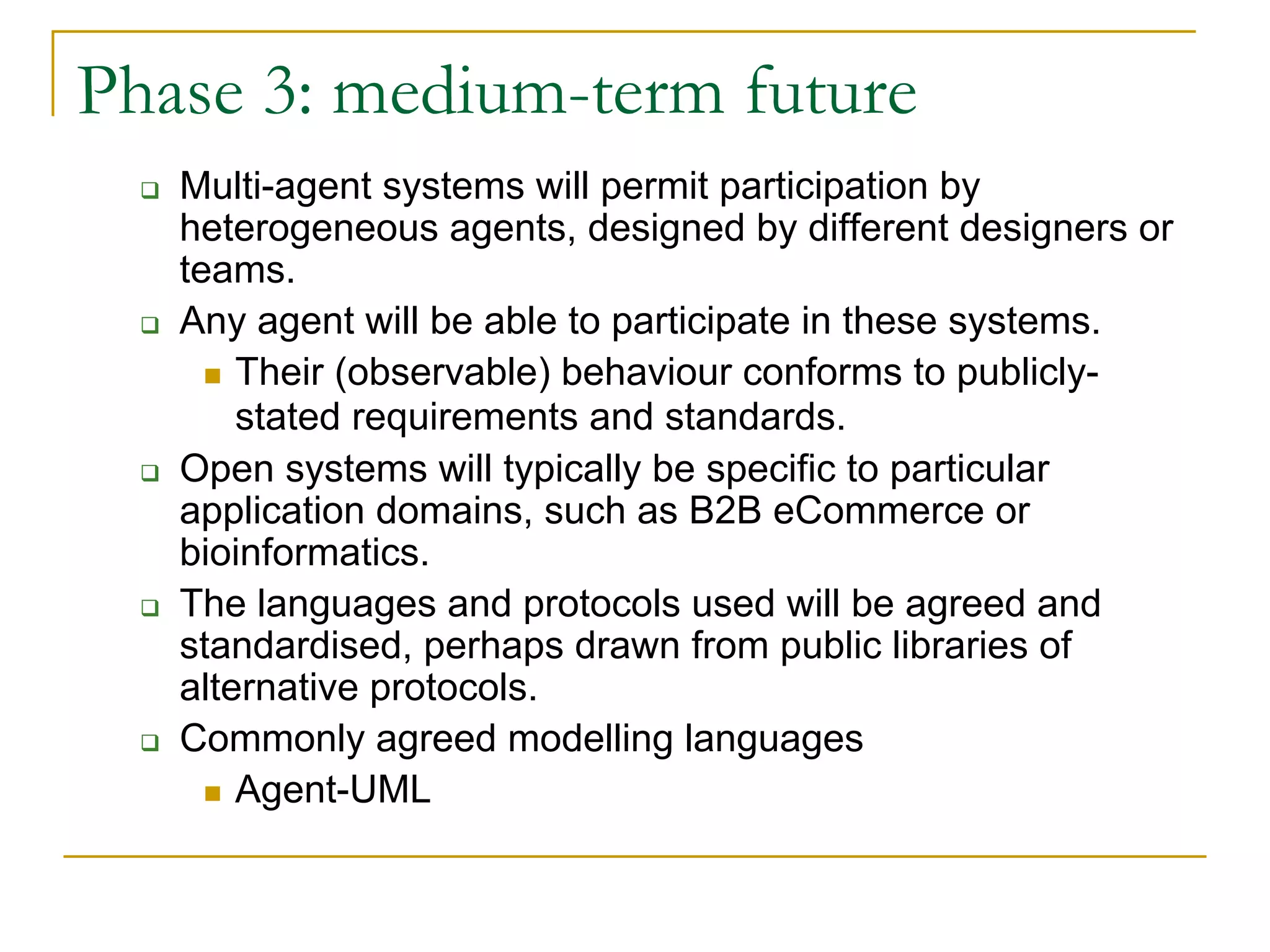 Phase 3: medium-term future
   Multi-agent systems will permit participation by
   heterogeneous agents, designed by different designers or
   teams.
   Any agent will be able to participate in these systems.
       Their (observable) behaviour conforms to publicly-
       stated requirements and standards.
   Open systems will typically be specific to particular
   application domains, such as B2B eCommerce or
   bioinformatics.
   The languages and protocols used will be agreed and
   standardised, perhaps drawn from public libraries of
   alternative protocols.
   Commonly agreed modelling languages
       Agent-UML
 