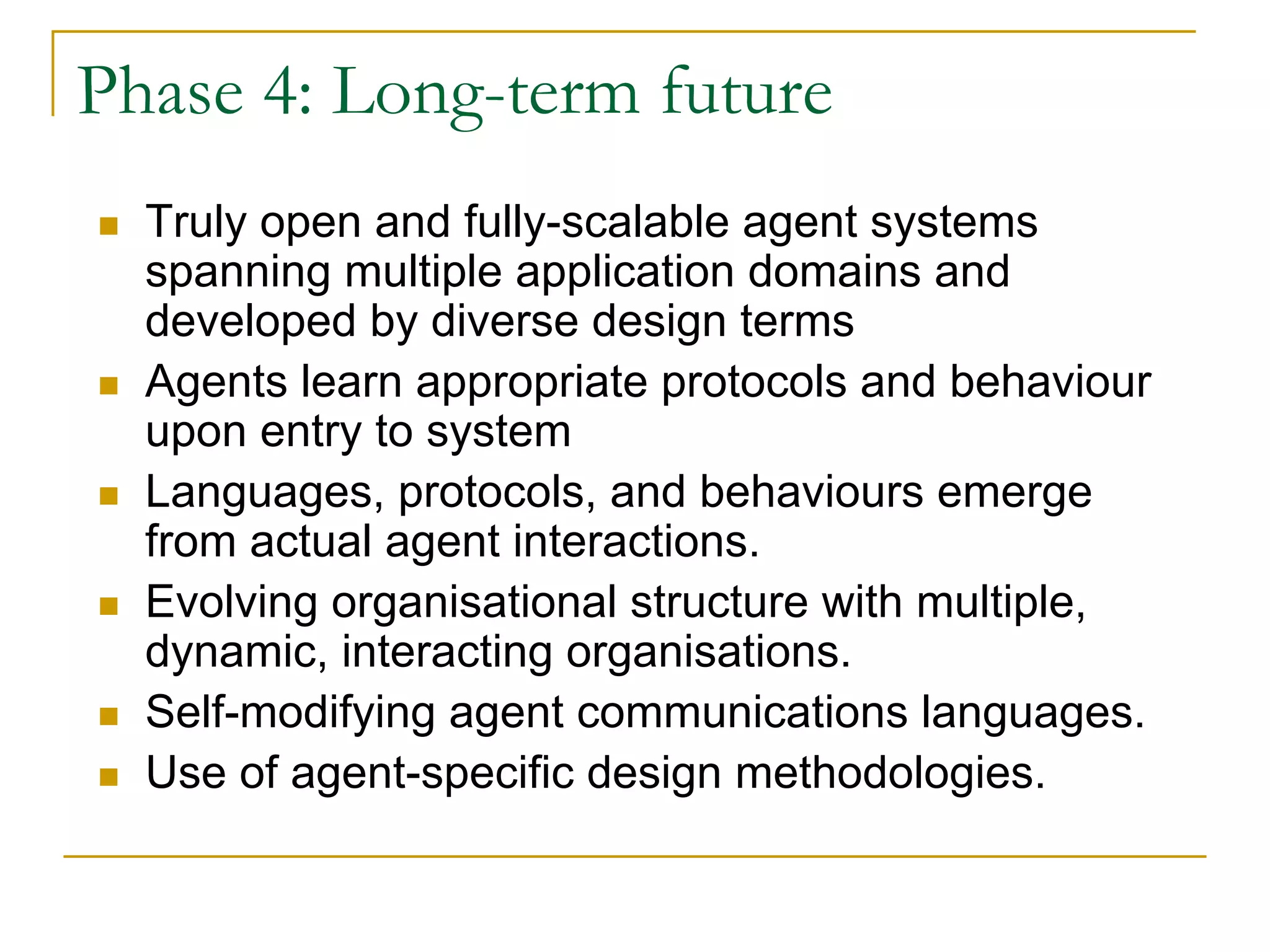 Phase 4: Long-term future
  Truly open and fully-scalable agent systems
  spanning multiple application domains and
  developed by diverse design terms
  Agents learn appropriate protocols and behaviour
  upon entry to system
  Languages, protocols, and behaviours emerge
  from actual agent interactions.
  Evolving organisational structure with multiple,
  dynamic, interacting organisations.
  Self-modifying agent communications languages.
  Use of agent-specific design methodologies.
 