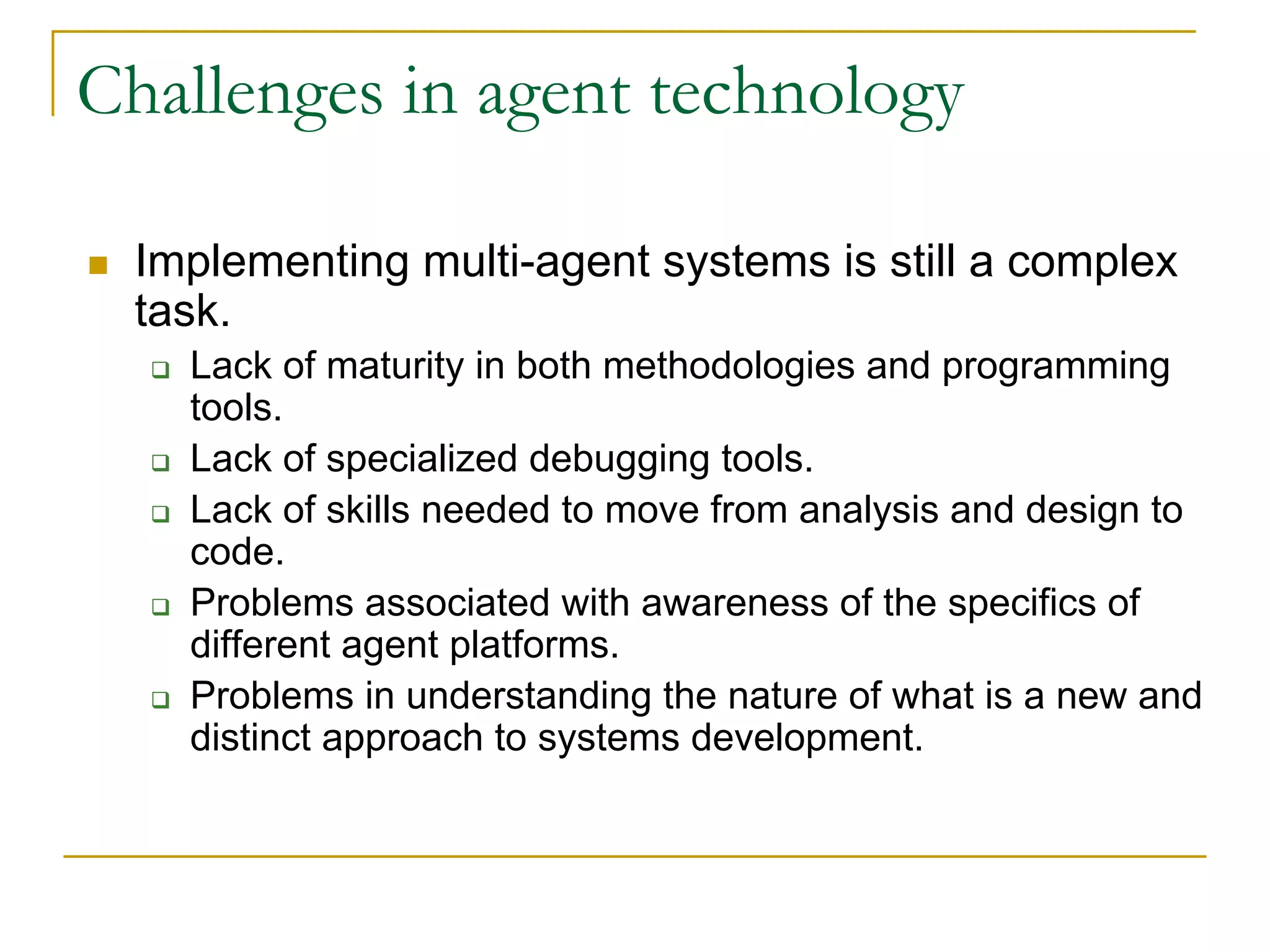 Challenges in agent technology

 Implementing multi-agent systems is still a complex
 task.
   Lack of maturity in both methodologies and programming
   tools.
   Lack of specialized debugging tools.
   Lack of skills needed to move from analysis and design to
   code.
   Problems associated with awareness of the specifics of
   different agent platforms.
   Problems in understanding the nature of what is a new and
   distinct approach to systems development.
 