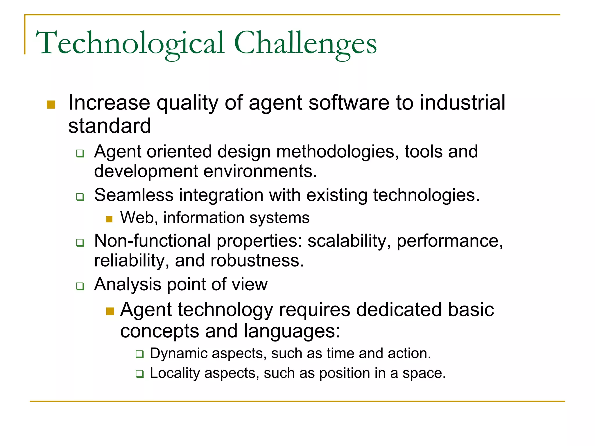 Technological Challenges
  Increase quality of agent software to industrial
  standard
    Agent oriented design methodologies, tools and
    development environments.
    Seamless integration with existing technologies.
       Web, information systems
    Non-functional properties: scalability, performance,
    reliability, and robustness.
    Analysis point of view
       Agent technology requires dedicated basic
       concepts and languages:
           Dynamic aspects, such as time and action.
           Locality aspects, such as position in a space.
 