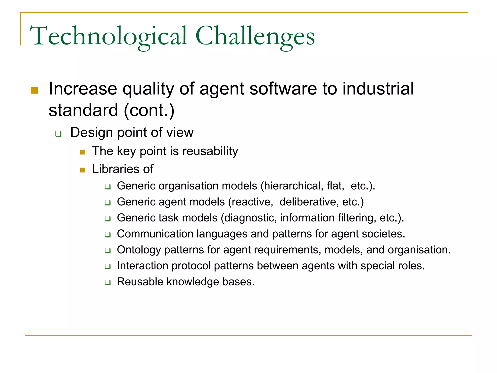 Technological Challenges
 Increase quality of agent software to industrial
 standard (cont.)
   Design point of view
      The key point is reusability
      Libraries of
          Generic organisation models (hierarchical, flat, etc.).
          Generic agent models (reactive, deliberative, etc.)
          Generic task models (diagnostic, information filtering, etc.).
          Communication languages and patterns for agent societes.
          Ontology patterns for agent requirements, models, and organisation.
          Interaction protocol patterns between agents with special roles.
          Reusable knowledge bases.
 