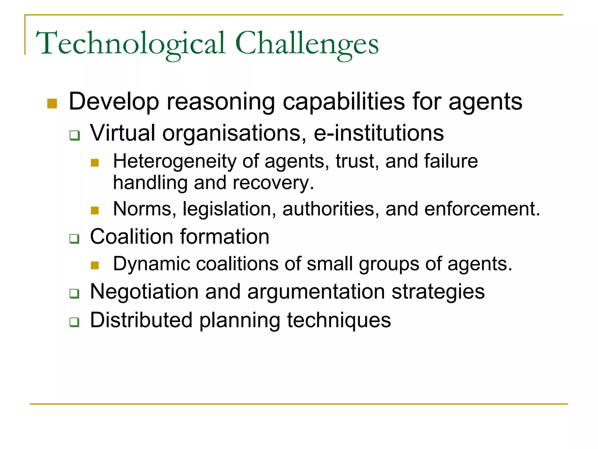 Technological Challenges
  Develop reasoning capabilities for agents
   Virtual organisations, e-institutions
      Heterogeneity of agents, trust, and failure
      handling and recovery.
      Norms, legislation, authorities, and enforcement.
   Coalition formation
      Dynamic coalitions of small groups of agents.
   Negotiation and argumentation strategies
   Distributed planning techniques
 