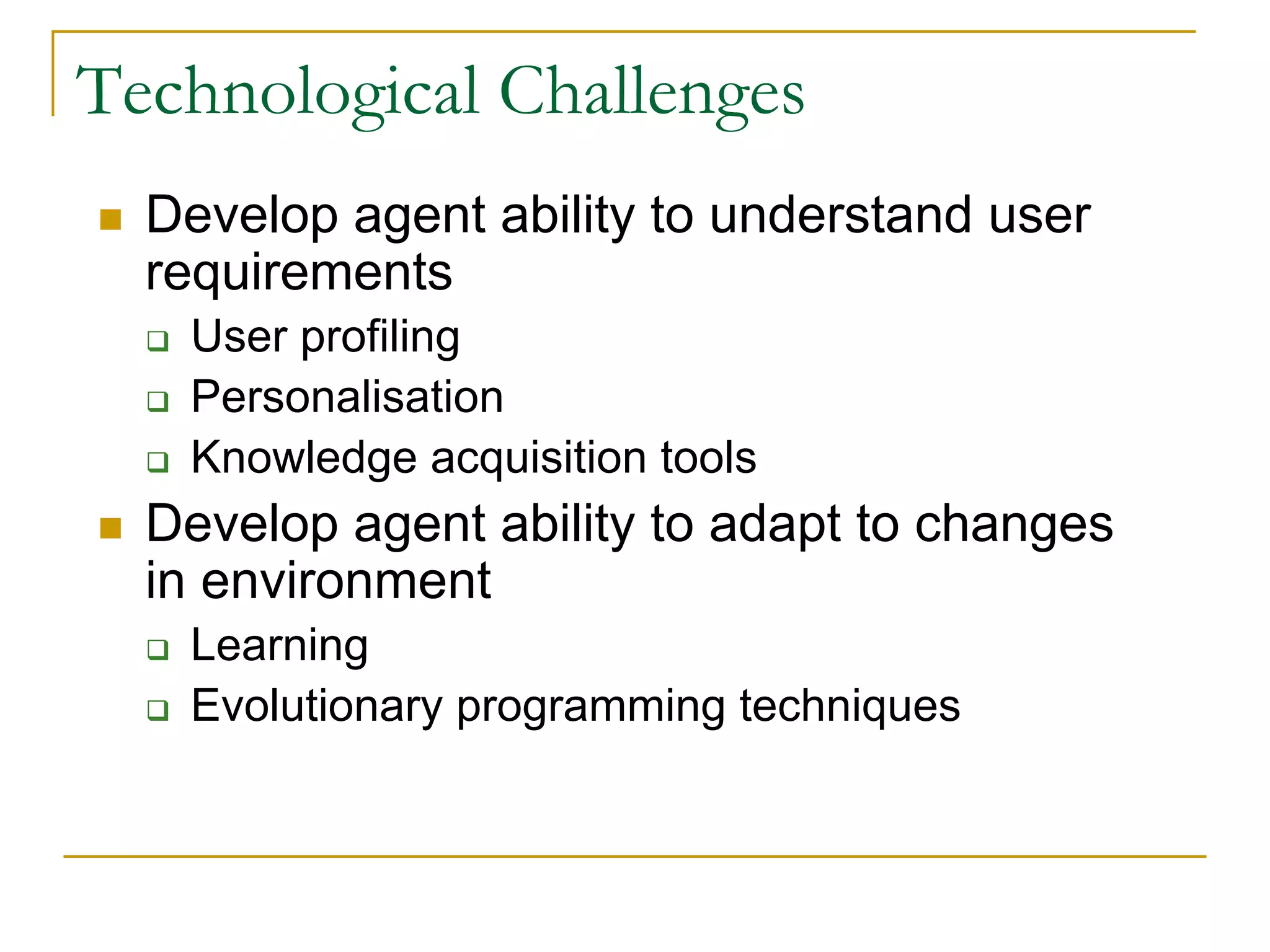 Technological Challenges
  Develop agent ability to understand user
  requirements
   User profiling
   Personalisation
   Knowledge acquisition tools
  Develop agent ability to adapt to changes
  in environment
   Learning
   Evolutionary programming techniques
 