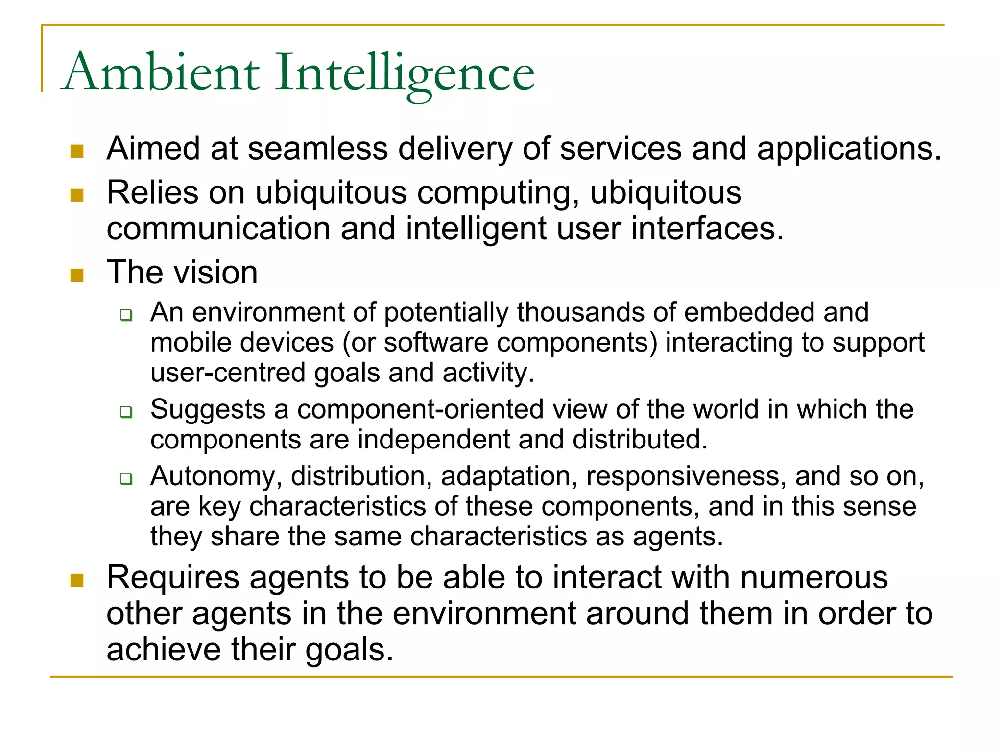 Ambient Intelligence
 Aimed at seamless delivery of services and applications.
 Relies on ubiquitous computing, ubiquitous
 communication and intelligent user interfaces.
 The vision
   An environment of potentially thousands of embedded and
   mobile devices (or software components) interacting to support
   user-centred goals and activity.
   Suggests a component-oriented view of the world in which the
   components are independent and distributed.
   Autonomy, distribution, adaptation, responsiveness, and so on,
   are key characteristics of these components, and in this sense
   they share the same characteristics as agents.
 Requires agents to be able to interact with numerous
 other agents in the environment around them in order to
 achieve their goals.
 