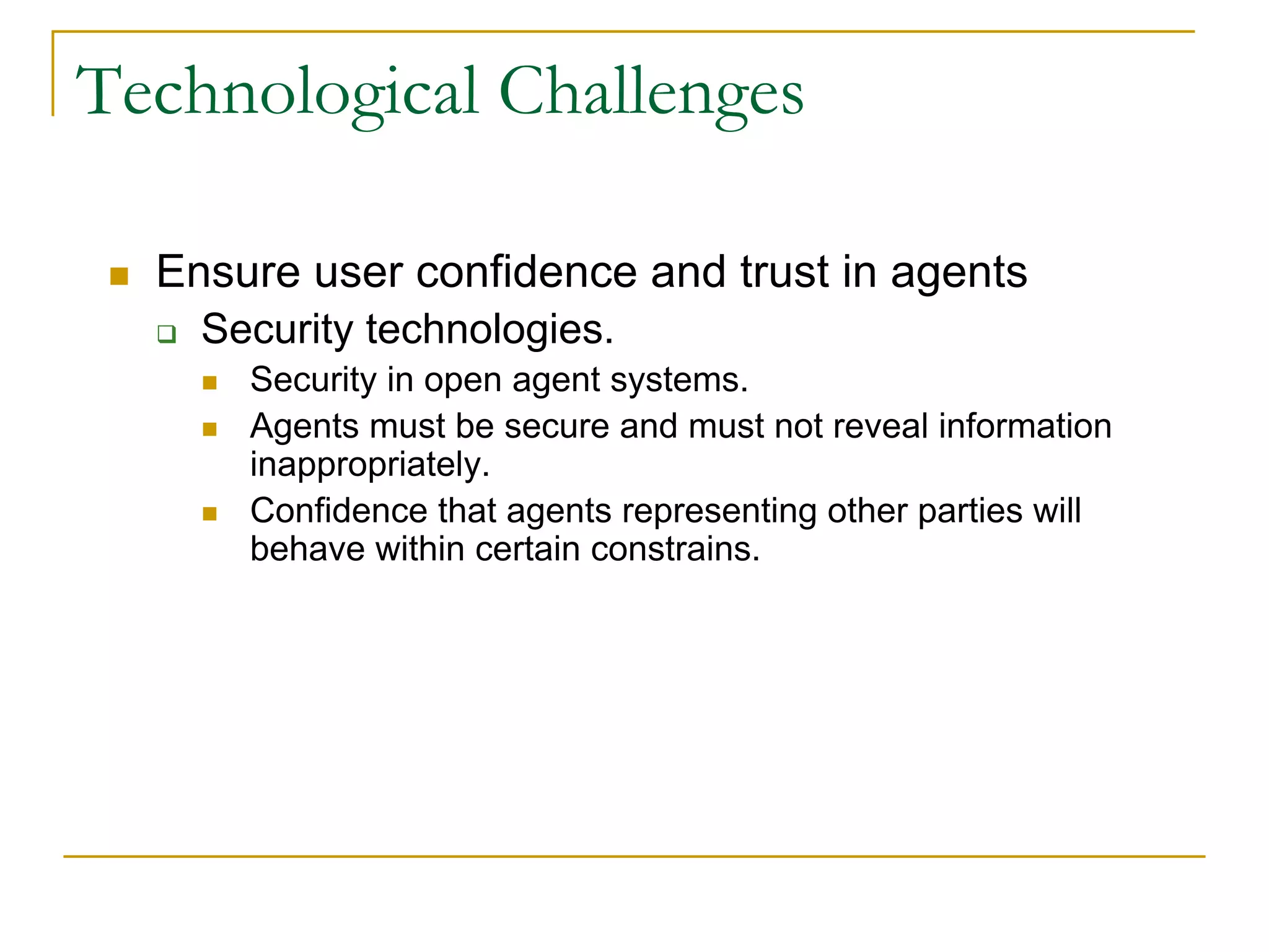 Technological Challenges

  Ensure user confidence and trust in agents
    Security technologies.
      Security in open agent systems.
      Agents must be secure and must not reveal information
      inappropriately.
      Confidence that agents representing other parties will
      behave within certain constrains.
 