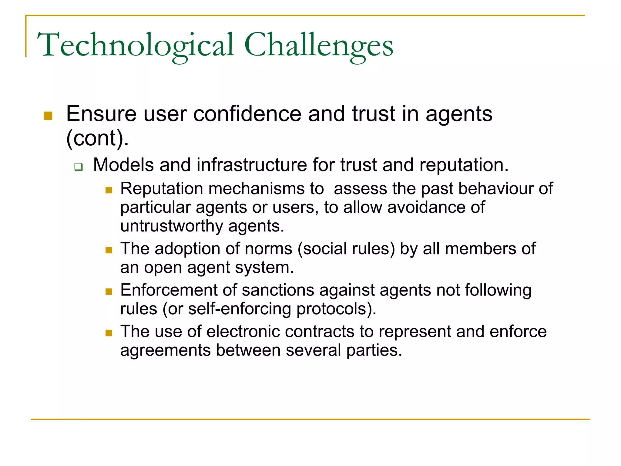 Technological Challenges
 Ensure user confidence and trust in agents
 (cont).
   Models and infrastructure for trust and reputation.
      Reputation mechanisms to assess the past behaviour of
      particular agents or users, to allow avoidance of
      untrustworthy agents.
      The adoption of norms (social rules) by all members of
      an open agent system.
      Enforcement of sanctions against agents not following
      rules (or self-enforcing protocols).
      The use of electronic contracts to represent and enforce
      agreements between several parties.
 