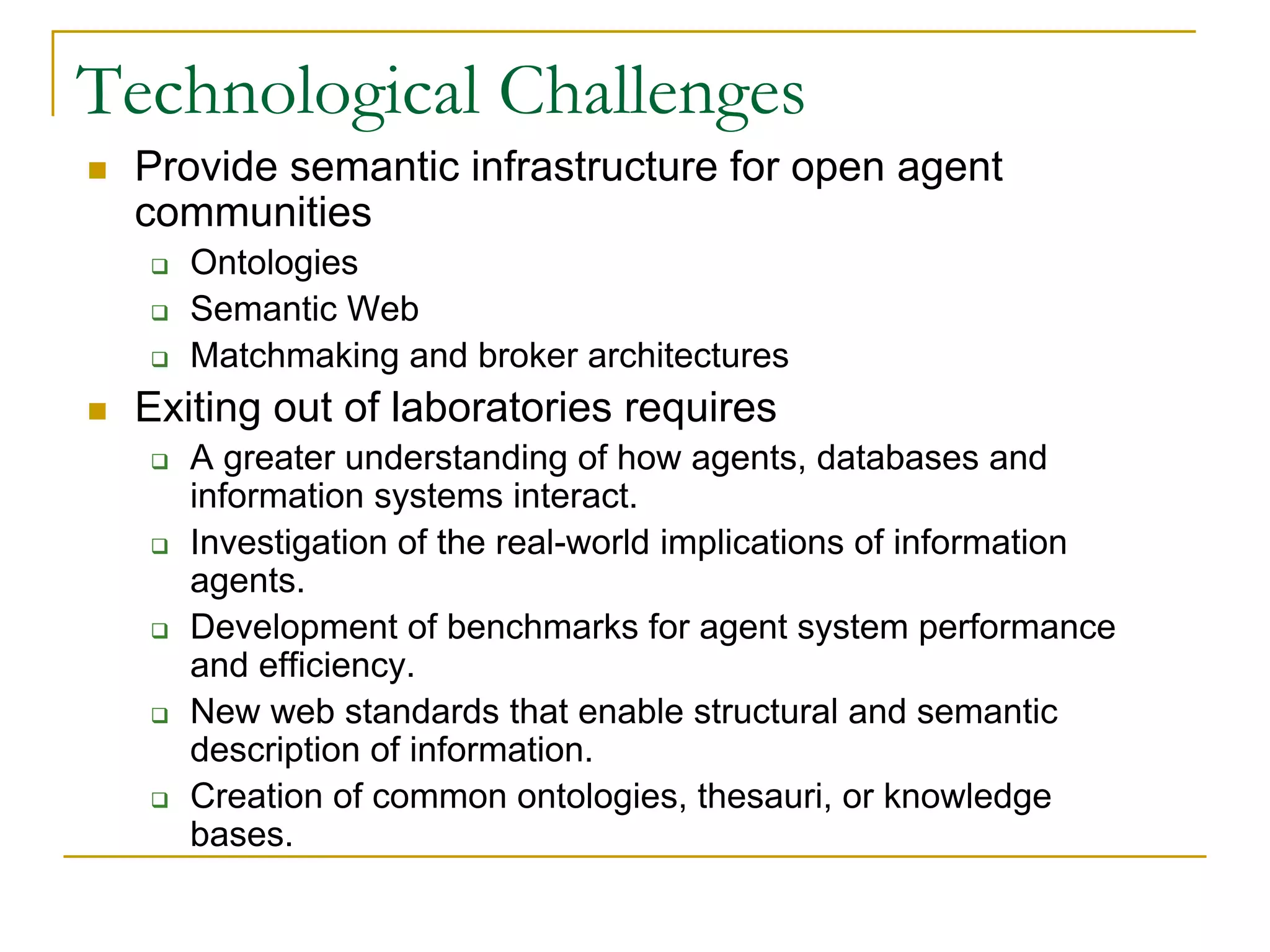 Technological Challenges
 Provide semantic infrastructure for open agent
 communities
    Ontologies
    Semantic Web
    Matchmaking and broker architectures
 Exiting out of laboratories requires
    A greater understanding of how agents, databases and
    information systems interact.
    Investigation of the real-world implications of information
    agents.
    Development of benchmarks for agent system performance
    and efficiency.
    New web standards that enable structural and semantic
    description of information.
    Creation of common ontologies, thesauri, or knowledge
    bases.
 