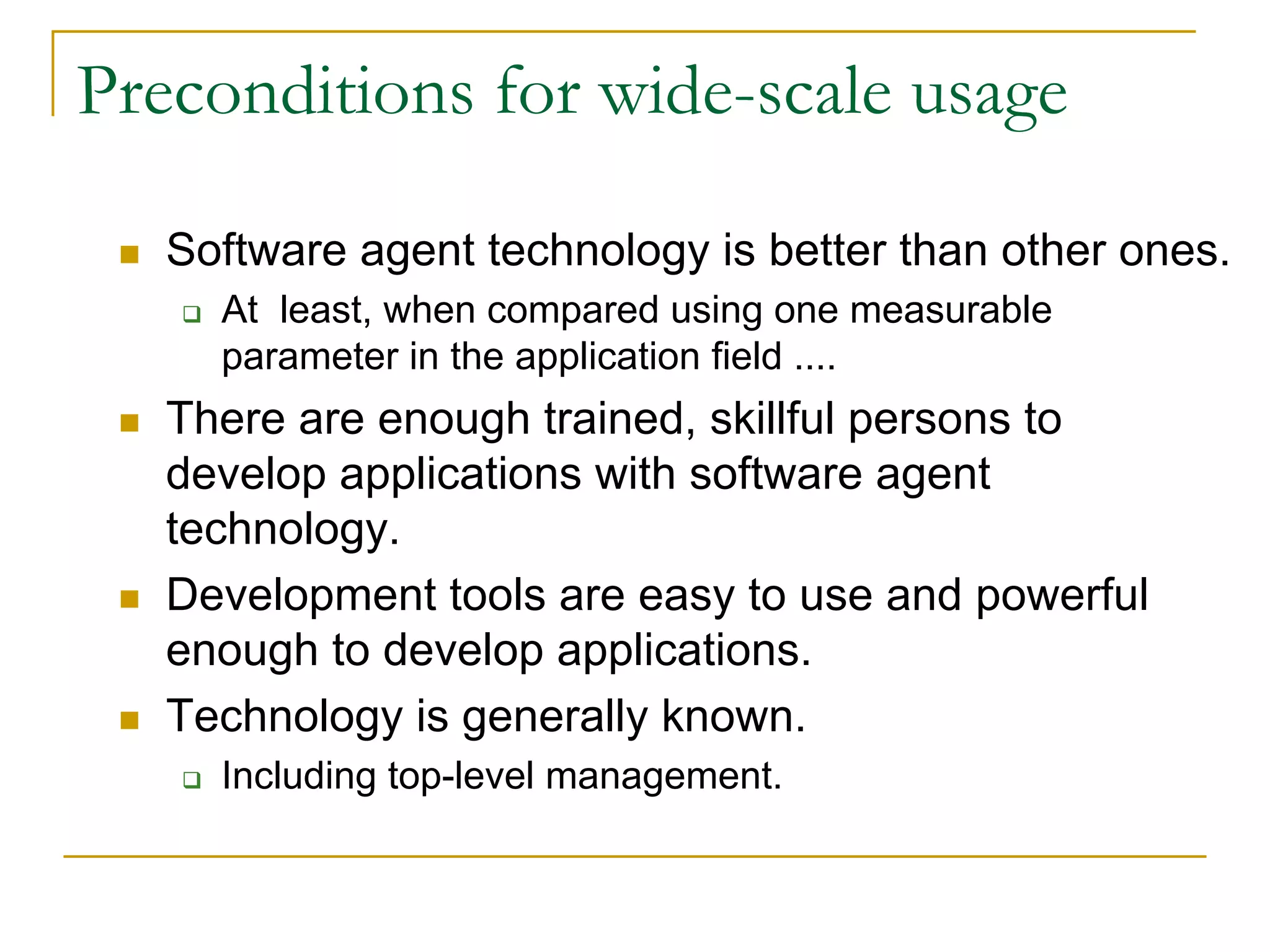 Preconditions for wide-scale usage

   Software agent technology is better than other ones.
     At least, when compared using one measurable
     parameter in the application field ....
   There are enough trained, skillful persons to
   develop applications with software agent
   technology.
   Development tools are easy to use and powerful
   enough to develop applications.
   Technology is generally known.
     Including top-level management.
 