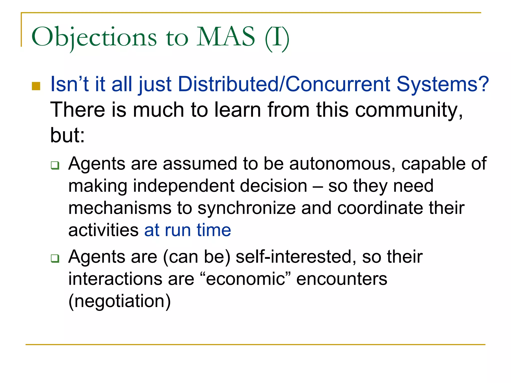 Objections to MAS (I)
 Isn’t it all just Distributed/Concurrent Systems?
 There is much to learn from this community,
 but:
   Agents are assumed to be autonomous, capable of
   making independent decision – so they need
   mechanisms to synchronize and coordinate their
   activities at run time
   Agents are (can be) self-interested, so their
   interactions are “economic” encounters
   (negotiation)
 