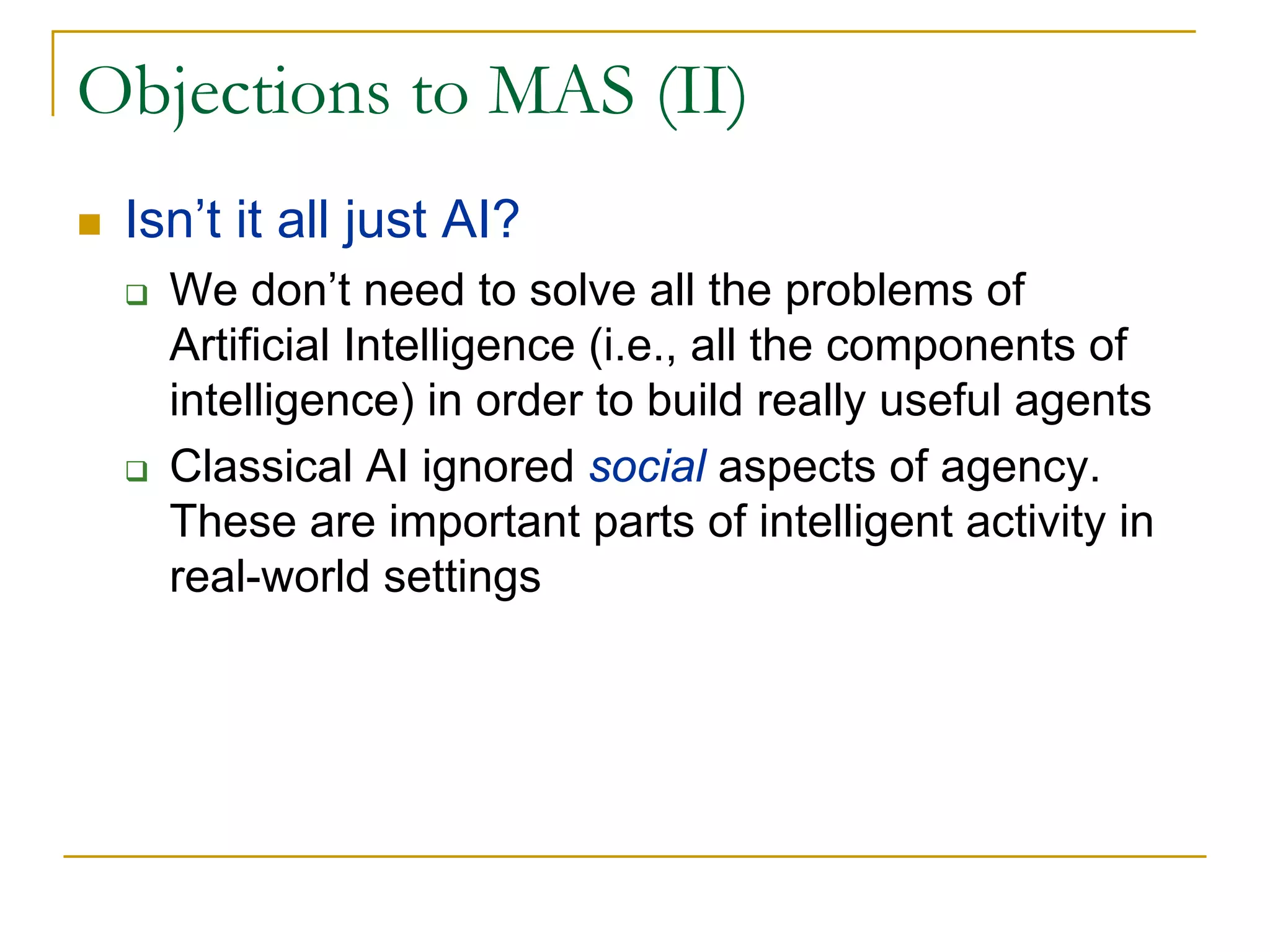 Objections to MAS (II)
 Isn’t it all just AI?
   We don’t need to solve all the problems of
   Artificial Intelligence (i.e., all the components of
   intelligence) in order to build really useful agents
   Classical AI ignored social aspects of agency.
   These are important parts of intelligent activity in
   real-world settings
 