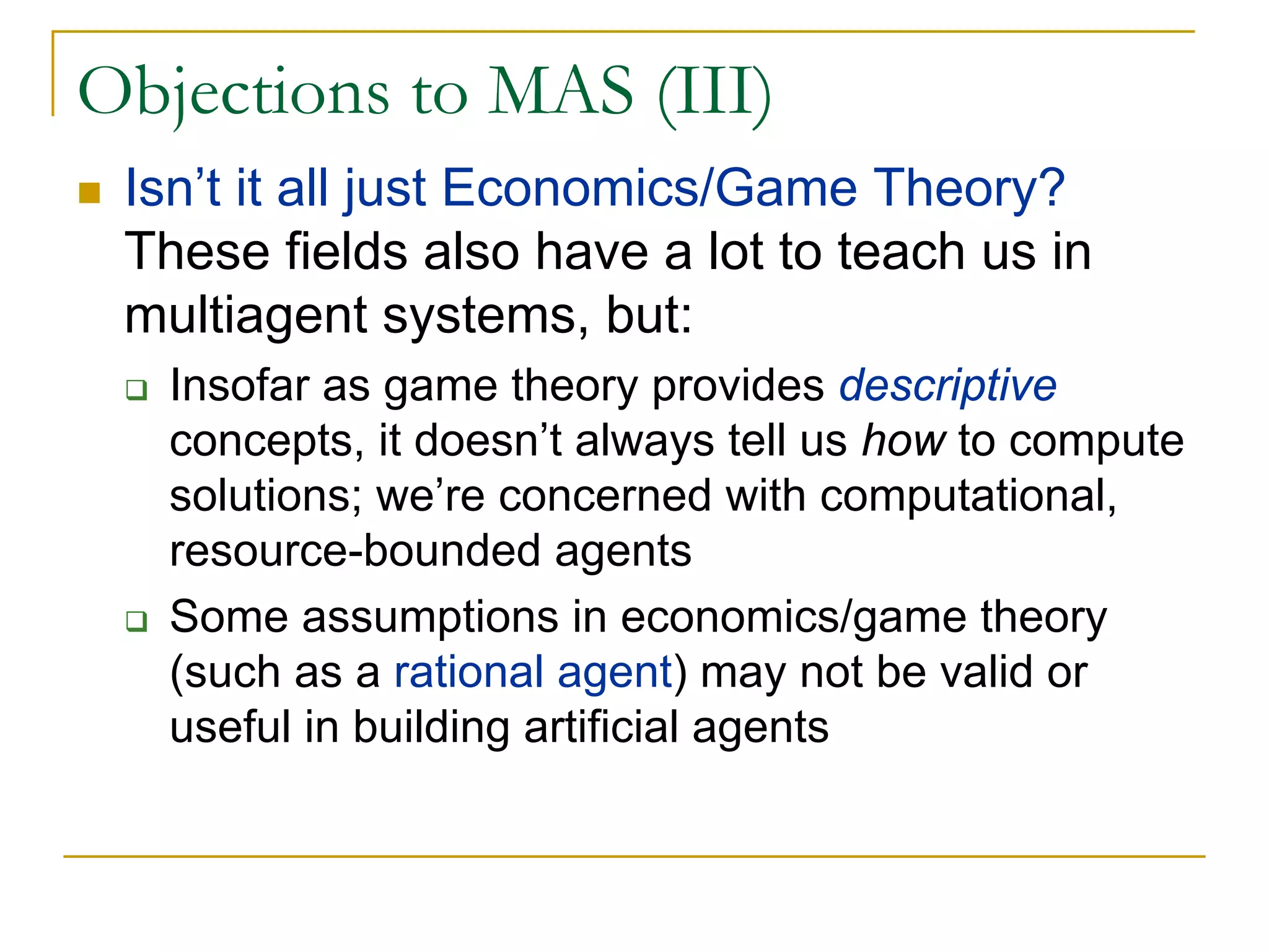 Objections to MAS (III)
 Isn’t it all just Economics/Game Theory?
 These fields also have a lot to teach us in
 multiagent systems, but:
   Insofar as game theory provides descriptive
   concepts, it doesn’t always tell us how to compute
   solutions; we’re concerned with computational,
   resource-bounded agents
   Some assumptions in economics/game theory
   (such as a rational agent) may not be valid or
   useful in building artificial agents
 