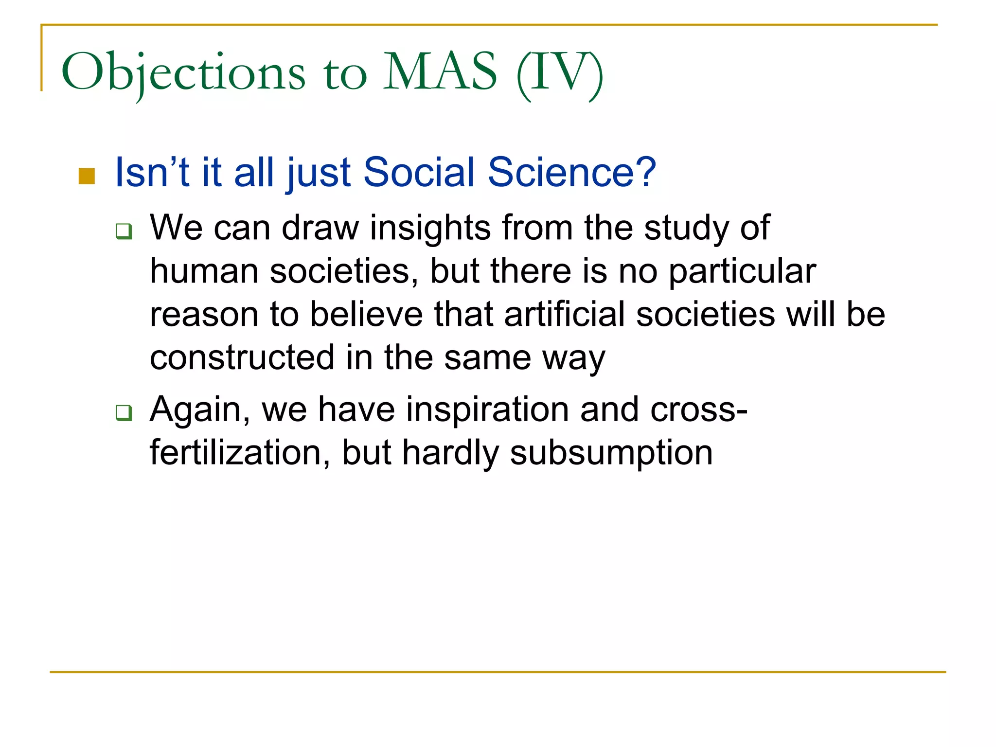 Objections to MAS (IV)
  Isn’t it all just Social Science?
    We can draw insights from the study of
    human societies, but there is no particular
    reason to believe that artificial societies will be
    constructed in the same way
    Again, we have inspiration and cross-
    fertilization, but hardly subsumption
 