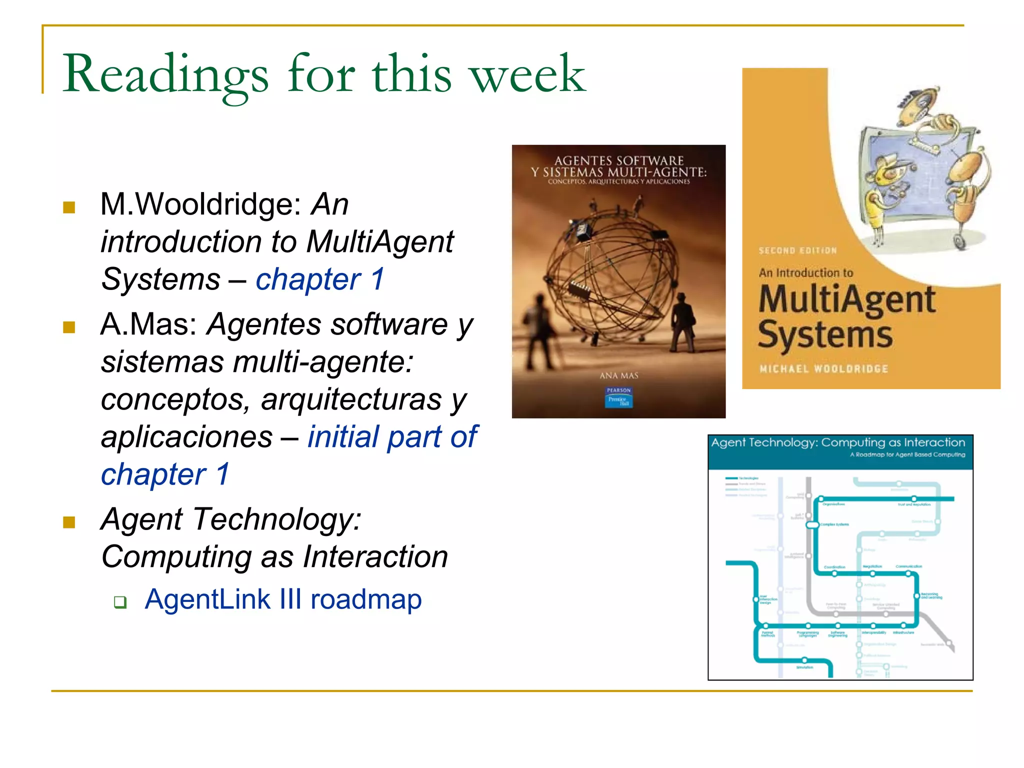Readings for this week

 M.Wooldridge: An
 introduction to MultiAgent
 Systems – chapter 1
 A.Mas: Agentes software y
 sistemas multi-agente:
 conceptos, arquitecturas y
 aplicaciones – initial part of
 chapter 1
 Agent Technology:
 Computing as Interaction
    AgentLink III roadmap
 