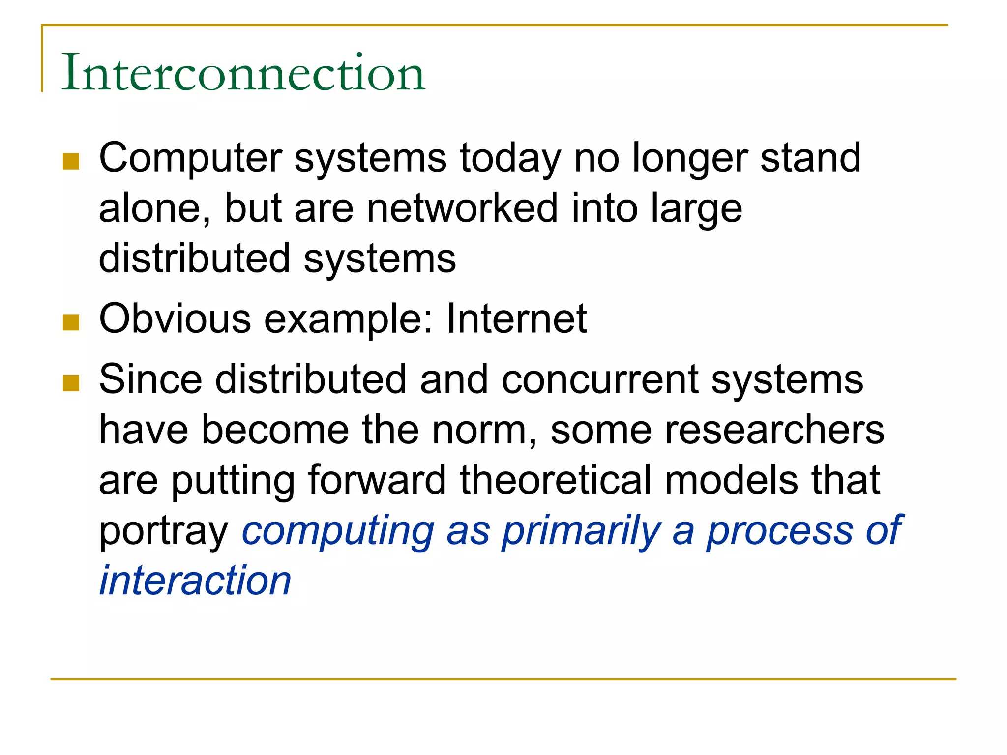 Interconnection
 Computer systems today no longer stand
 alone, but are networked into large
 distributed systems
 Obvious example: Internet
 Since distributed and concurrent systems
 have become the norm, some researchers
 are putting forward theoretical models that
 portray computing as primarily a process of
 interaction
 