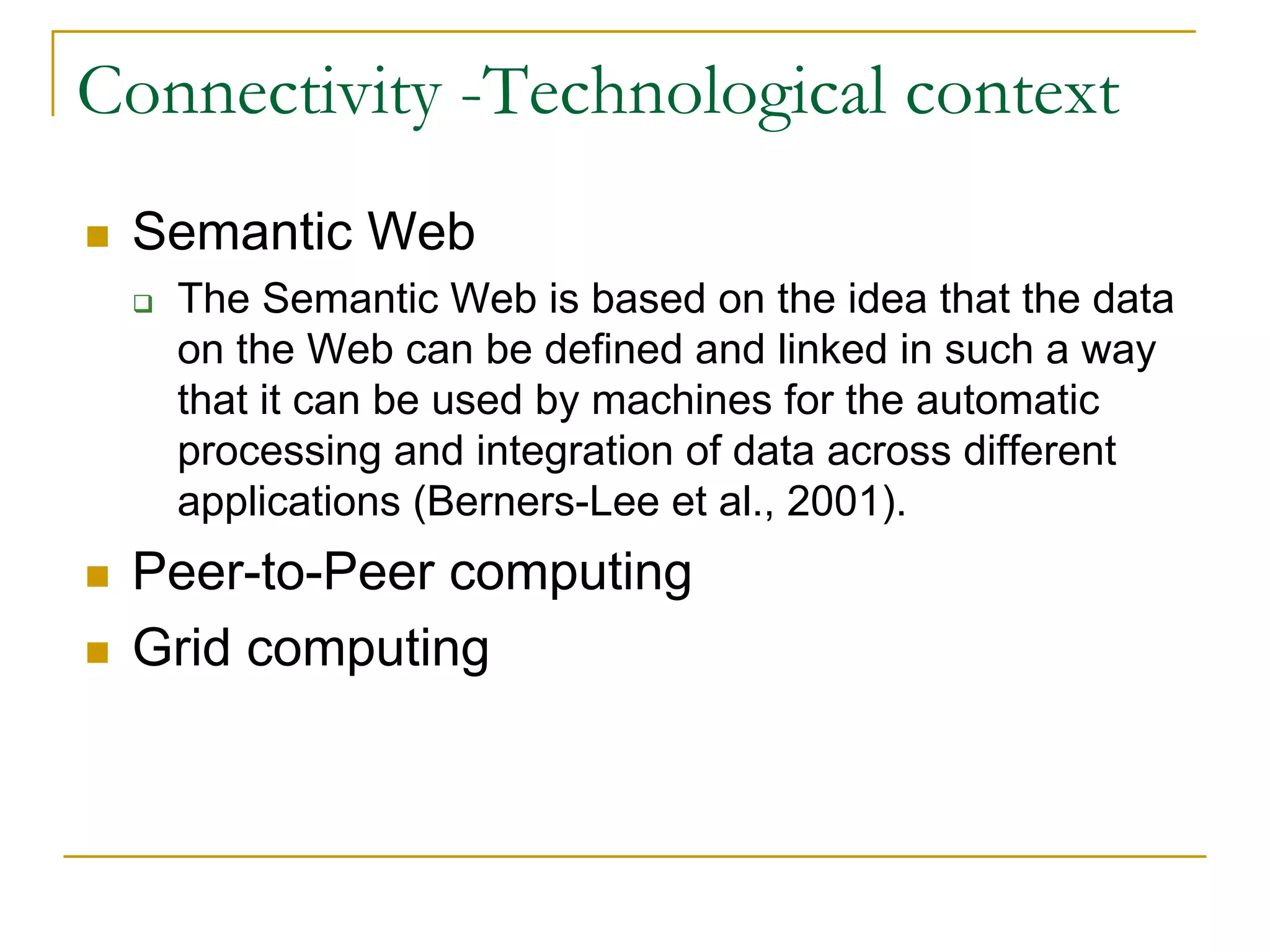 Connectivity -Technological context
 Semantic Web
   The Semantic Web is based on the idea that the data
   on the Web can be defined and linked in such a way
   that it can be used by machines for the automatic
   processing and integration of data across different
   applications (Berners-Lee et al., 2001).
 Peer-to-Peer computing
 Grid computing
 