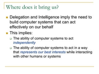 Where does it bring us?
 Delegation and Intelligence imply the need to
 build computer systems that can act
 effectively on our behalf
 This implies:
   The ability of computer systems to act
   independently
   The ability of computer systems to act in a way
   that represents our best interests while interacting
   with other humans or systems
 