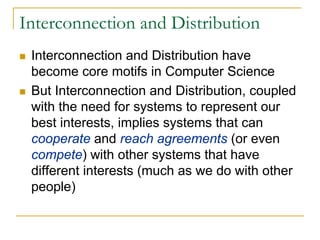 Interconnection and Distribution
 Interconnection and Distribution have
 become core motifs in Computer Science
 But Interconnection and Distribution, coupled
 with the need for systems to represent our
 best interests, implies systems that can
 cooperate and reach agreements (or even
 compete) with other systems that have
 different interests (much as we do with other
 people)
 