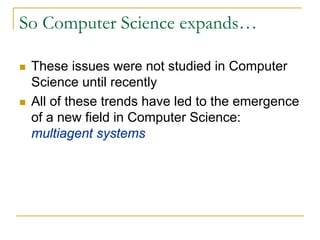 So Computer Science expands…

 These issues were not studied in Computer
 Science until recently
 All of these trends have led to the emergence
 of a new field in Computer Science:
 multiagent systems
 