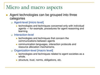 Micro and macro aspects
 Agent technologies can be grouped into three
 categories
   Agent-level [micro level]
      technologies and techniques concerned only with individual
      agents — for example, procedures for agent reasoning and
      learning.
   Interaction-level
      technologies and techniques that concern the
      communications between agents
      communication languages, interaction protocols and
      resource allocation mechanisms.
   Organization-level [macro level]
      technologies and techniques related to agent societies as a
      whole.
      structure, trust, norms, obligations, etc.
 