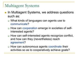 Multiagent Systems
 In Multiagent Systems, we address questions
 such as:
   What kinds of languages can agents use to
   communicate?
   How can cooperation emerge in societies of self-
   interested agents?
   How can self-interested agents recognize conflict,
   and how can they (nevertheless) reach
   agreement?
   How can autonomous agents coordinate their
   activities so as to cooperatively achieve goals?
 