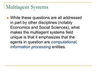 Multiagent Systems
 While these questions are all addressed
 in part by other disciplines (notably
 Economics and Social Sciences), what
 makes the multiagent systems field
 unique is that it emphasizes that the
 agents in question are computational,
 information processing entities.
 